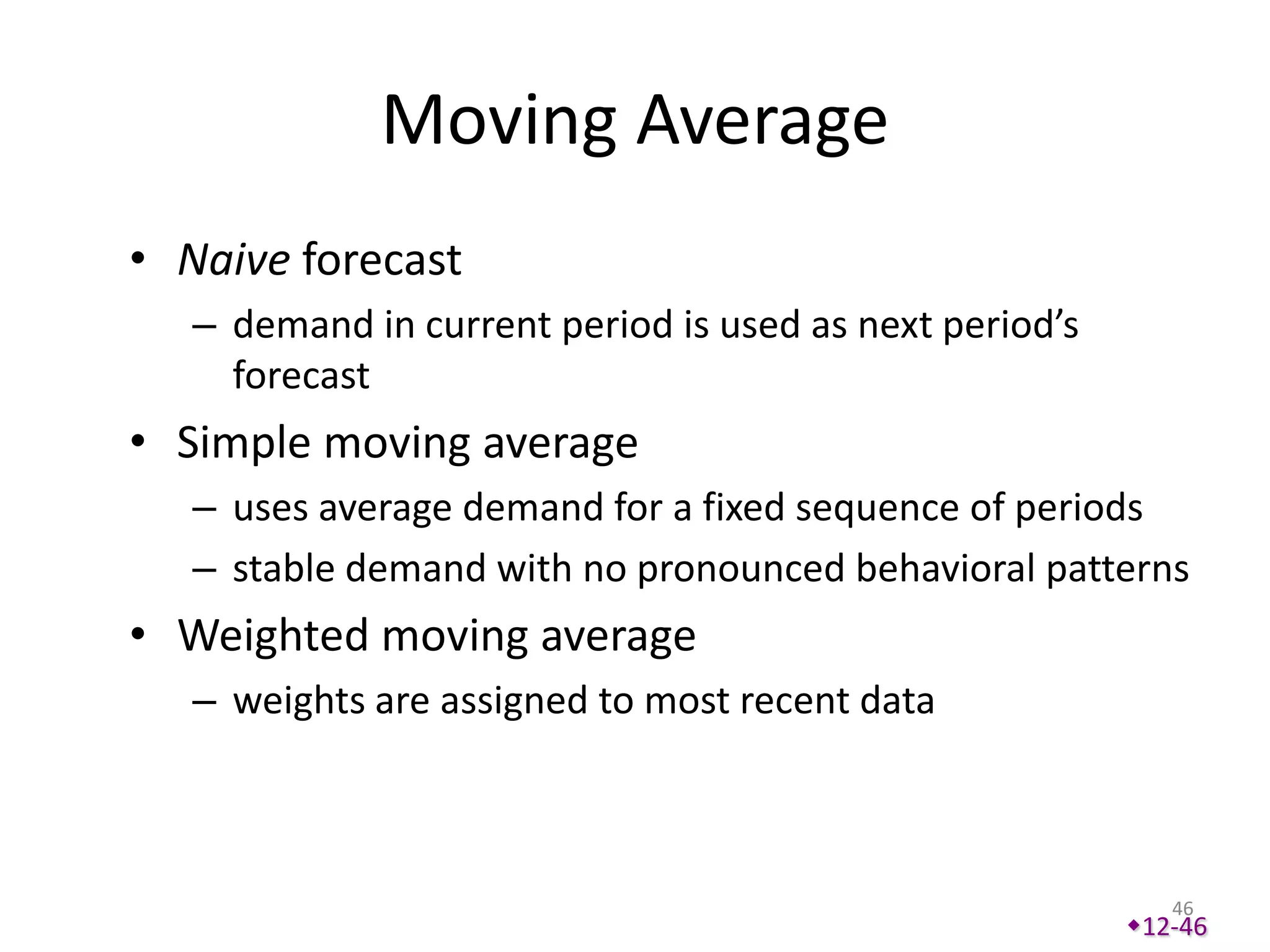 Moving Average
• Naive forecast
   – demand in current period is used as next period’s
     forecast
• Simple moving average
   – uses average demand for a fixed sequence of periods
   – stable demand with no pronounced behavioral patterns
• Weighted moving average
   – weights are assigned to most recent data



                                                            46
                                                         12-46
 