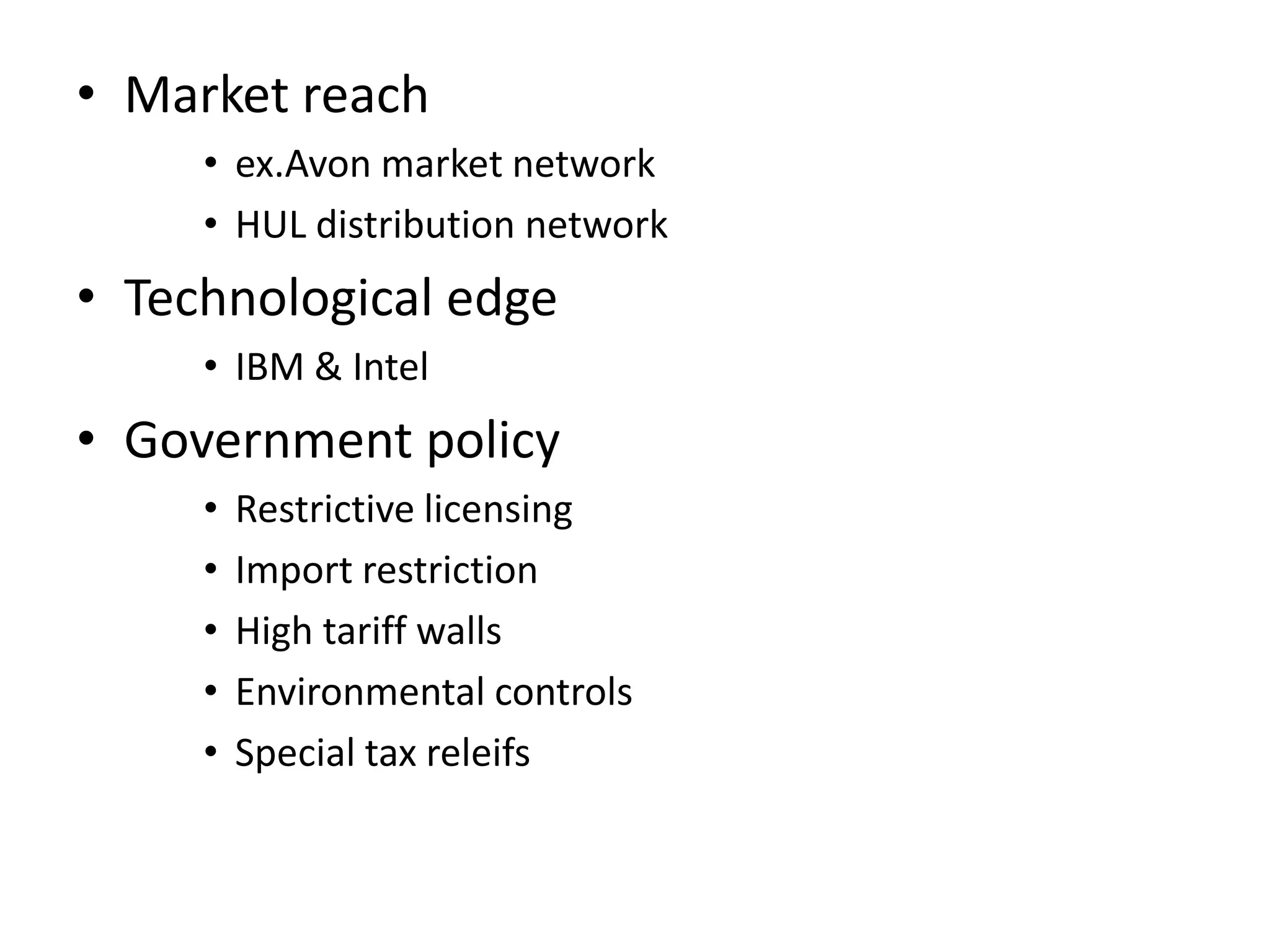 • Market reach
     • ex.Avon market network
     • HUL distribution network
• Technological edge
     • IBM & Intel
• Government policy
     •   Restrictive licensing
     •   Import restriction
     •   High tariff walls
     •   Environmental controls
     •   Special tax releifs
 