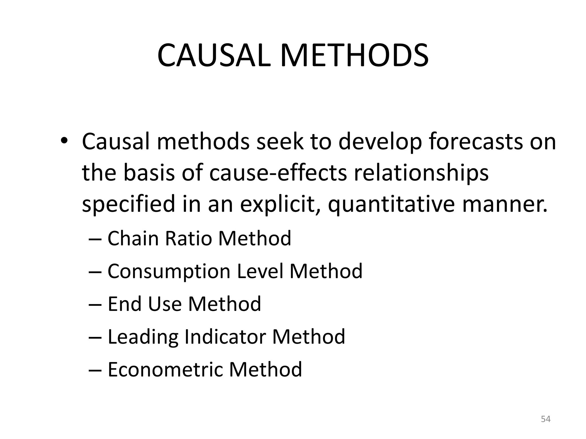 CAUSAL METHODS

• Causal methods seek to develop forecasts on
  the basis of cause-effects relationships
  specified in an explicit, quantitative manner.
  – Chain Ratio Method
  – Consumption Level Method
  – End Use Method
  – Leading Indicator Method
  – Econometric Method

                                              54
 