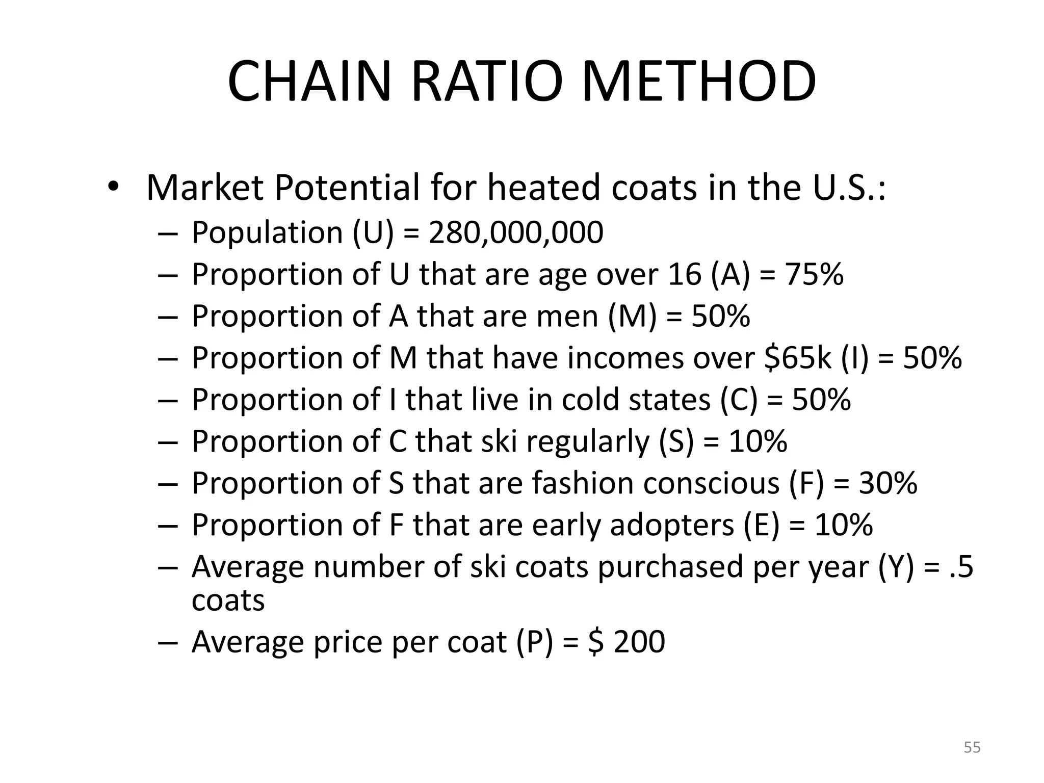 CHAIN RATIO METHOD
• Market Potential for heated coats in the U.S.:
   – Population (U) = 280,000,000
   – Proportion of U that are age over 16 (A) = 75%
   – Proportion of A that are men (M) = 50%
   – Proportion of M that have incomes over $65k (I) = 50%
   – Proportion of I that live in cold states (C) = 50%
   – Proportion of C that ski regularly (S) = 10%
   – Proportion of S that are fashion conscious (F) = 30%
   – Proportion of F that are early adopters (E) = 10%
   – Average number of ski coats purchased per year (Y) = .5
     coats
   – Average price per coat (P) = $ 200

                                                           55
 