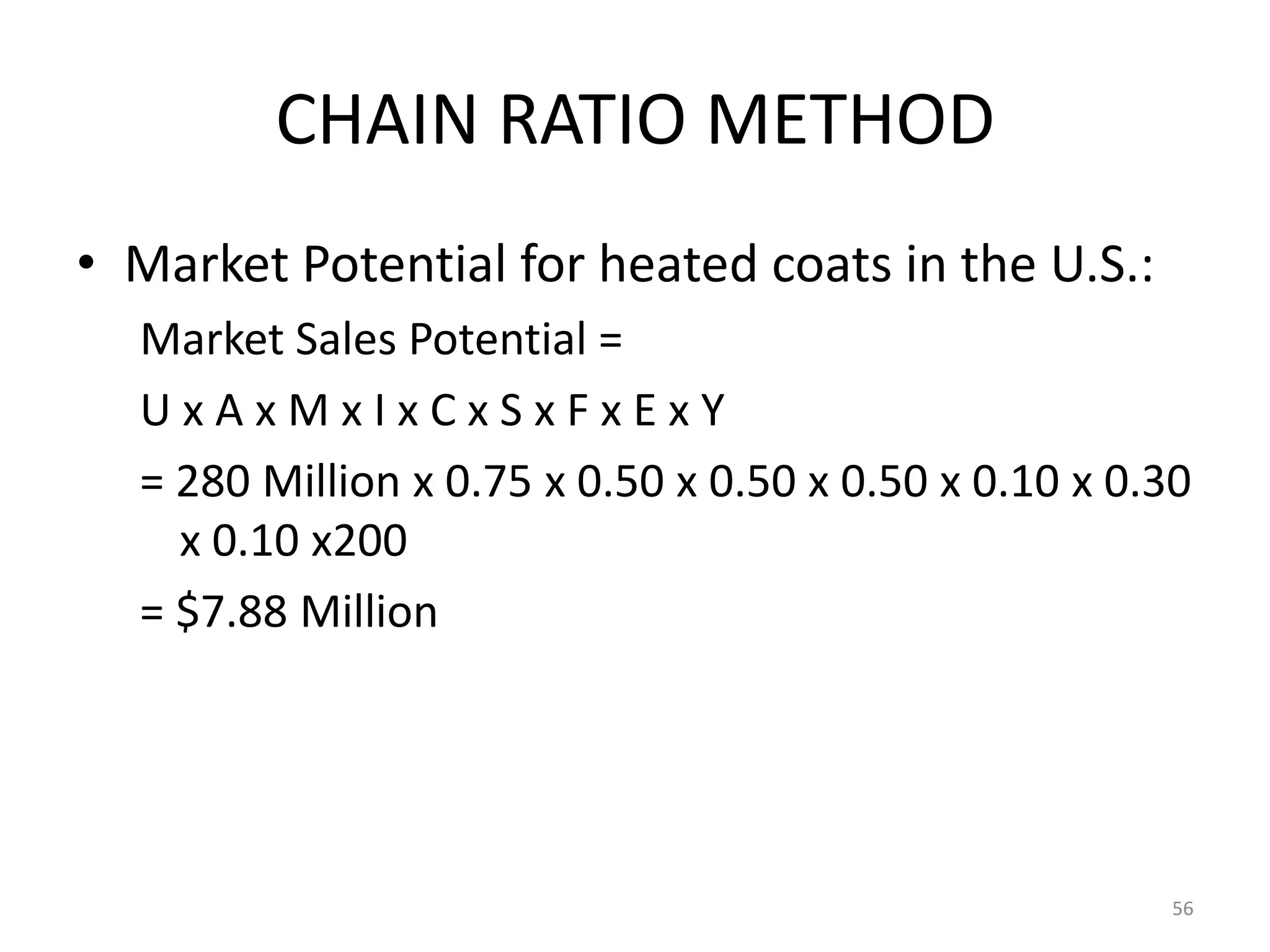 CHAIN RATIO METHOD
• Market Potential for heated coats in the U.S.:
  Market Sales Potential =
  UxAxMxIxCxSxFxExY
  = 280 Million x 0.75 x 0.50 x 0.50 x 0.50 x 0.10 x 0.30
    x 0.10 x200
  = $7.88 Million




                                                       56
 