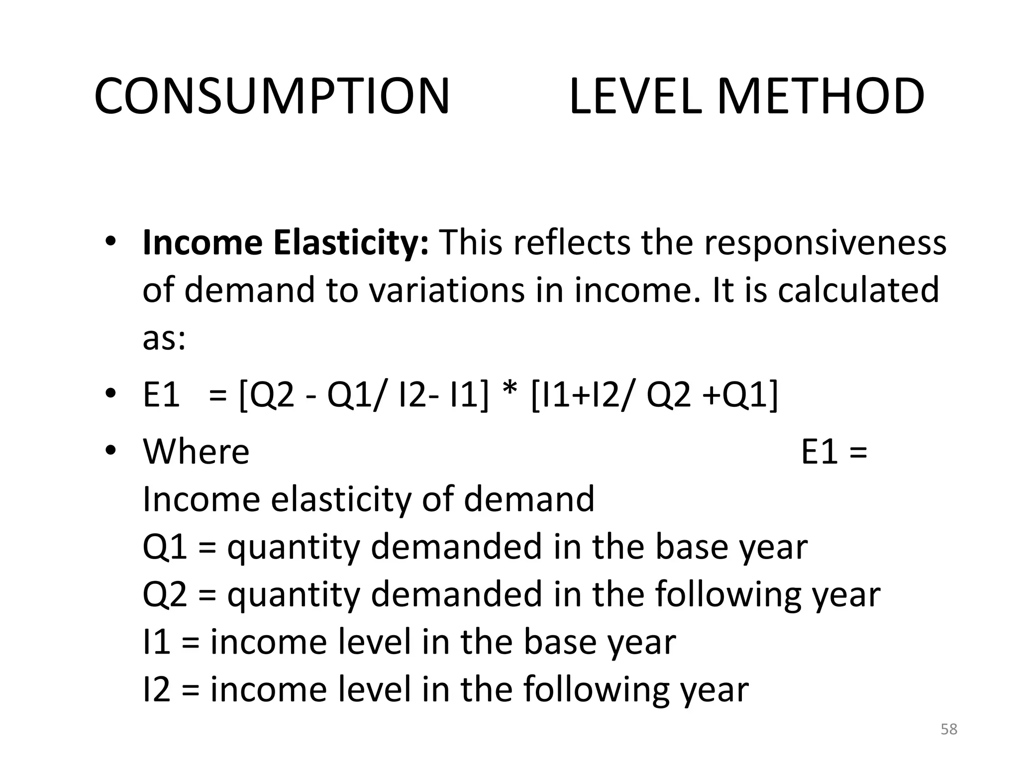 CONSUMPTION                  LEVEL METHOD

• Income Elasticity: This reflects the responsiveness
  of demand to variations in income. It is calculated
  as:
• E1 = [Q2 - Q1/ I2- I1] * [I1+I2/ Q2 +Q1]
• Where                                     E1 =
  Income elasticity of demand
  Q1 = quantity demanded in the base year
  Q2 = quantity demanded in the following year
  I1 = income level in the base year
  I2 = income level in the following year
                                                    58
 