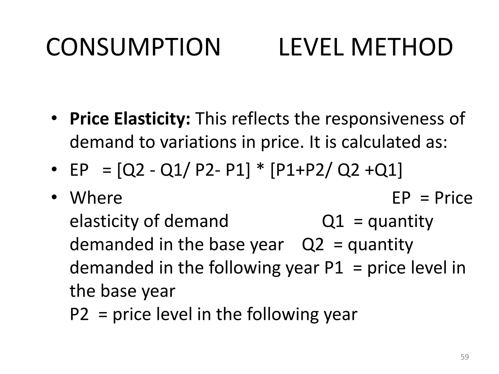 CONSUMPTION                   LEVEL METHOD

• Price Elasticity: This reflects the responsiveness of
  demand to variations in price. It is calculated as:
• EP = [Q2 - Q1/ P2- P1] * [P1+P2/ Q2 +Q1]
• Where                                       EP = Price
  elasticity of demand               Q1 = quantity
  demanded in the base year Q2 = quantity
  demanded in the following year P1 = price level in
  the base year
  P2 = price level in the following year

                                                      59
 
