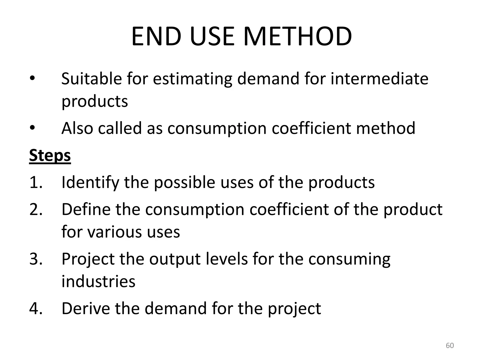 END USE METHOD
•   Suitable for estimating demand for intermediate
    products
• Also called as consumption coefficient method
Steps
1. Identify the possible uses of the products
2. Define the consumption coefficient of the product
    for various uses
3. Project the output levels for the consuming
    industries
4. Derive the demand for the project
                                                       60
 
