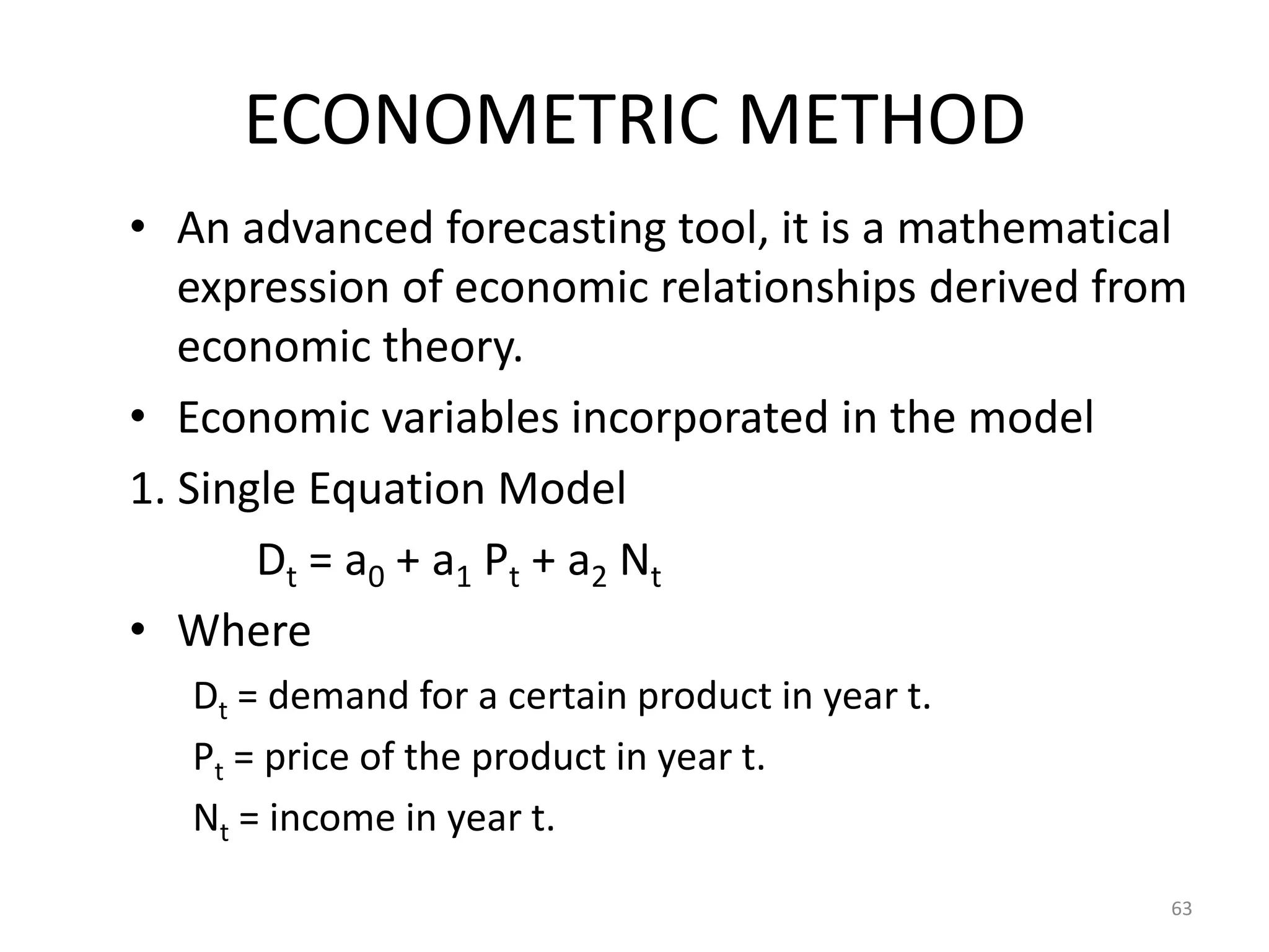 ECONOMETRIC METHOD
• An advanced forecasting tool, it is a mathematical
   expression of economic relationships derived from
   economic theory.
• Economic variables incorporated in the model
1. Single Equation Model
       Dt = a0 + a1 Pt + a2 Nt
• Where
   Dt = demand for a certain product in year t.
   Pt = price of the product in year t.
   Nt = income in year t.
                                                   63
 