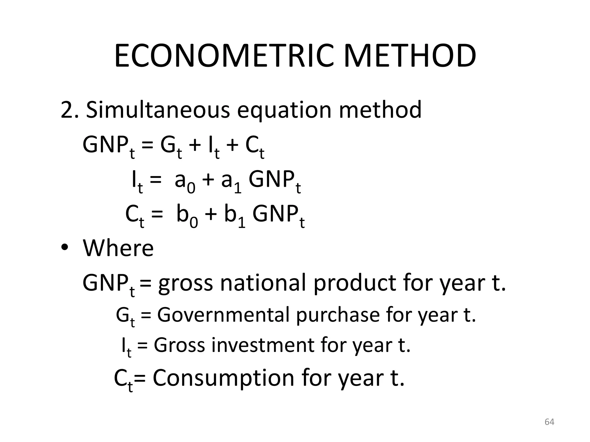 ECONOMETRIC METHOD
2. Simultaneous equation method
  GNPt = Gt + It + Ct
      It = a0 + a1 GNPt
      Ct = b0 + b1 GNPt
• Where
  GNPt = gross national product for year t.
     Gt = Governmental purchase for year t.
     It = Gross investment for year t.
     Ct= Consumption for year t.
                                              64
 