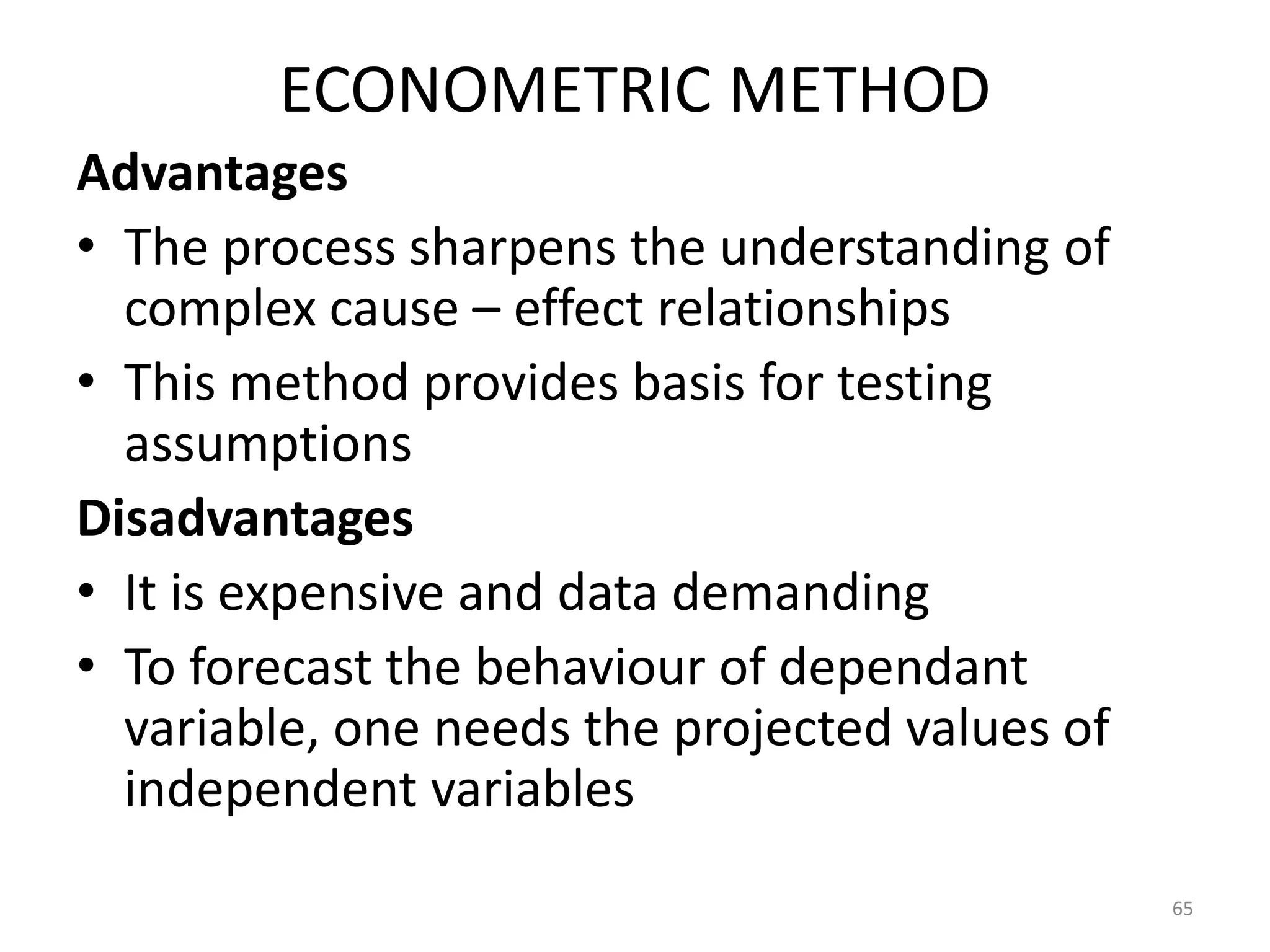 ECONOMETRIC METHOD
Advantages
• The process sharpens the understanding of
  complex cause – effect relationships
• This method provides basis for testing
  assumptions
Disadvantages
• It is expensive and data demanding
• To forecast the behaviour of dependant
  variable, one needs the projected values of
  independent variables
                                                65
 