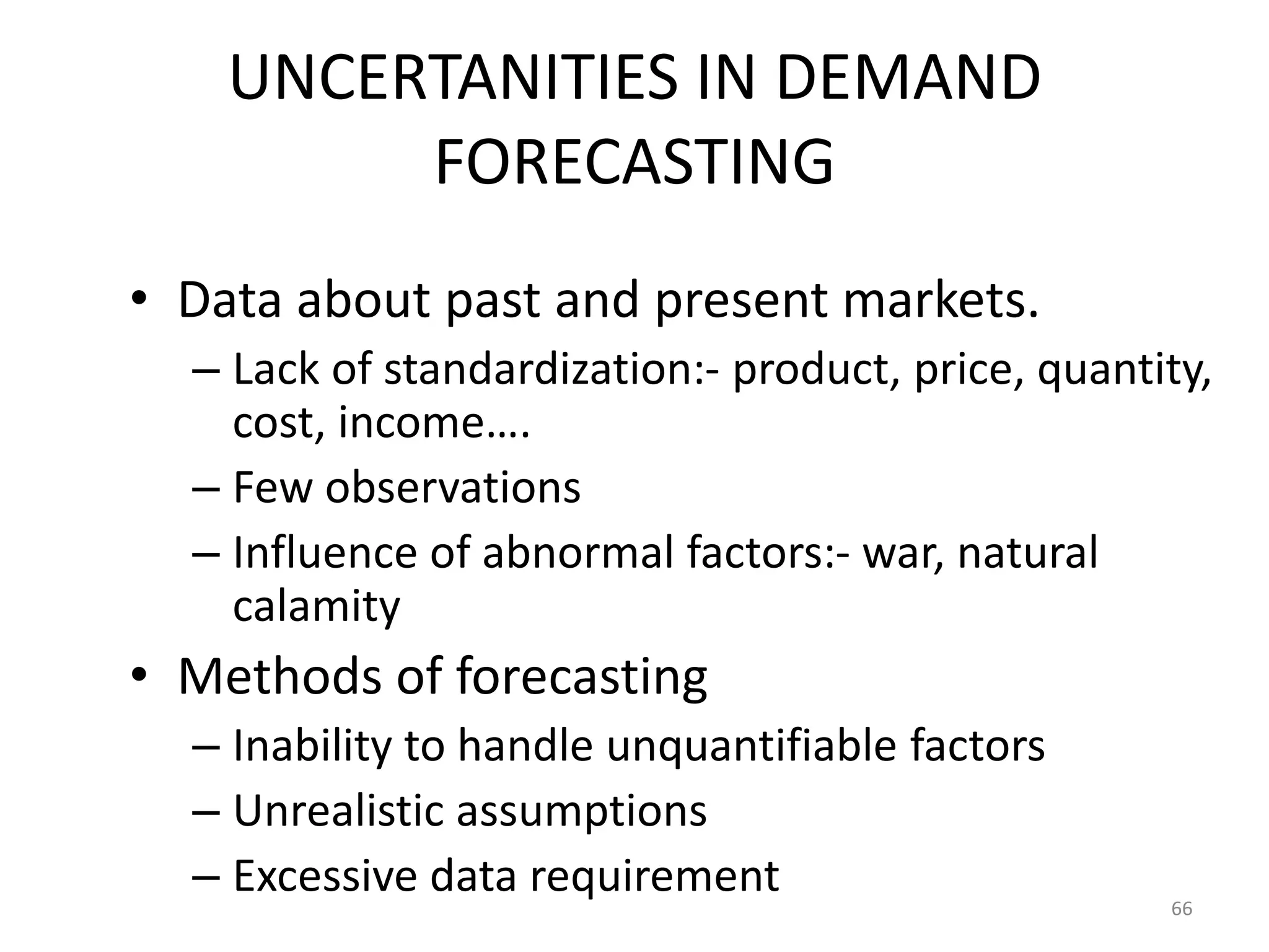 UNCERTANITIES IN DEMAND
         FORECASTING
• Data about past and present markets.
  – Lack of standardization:- product, price, quantity,
    cost, income….
  – Few observations
  – Influence of abnormal factors:- war, natural
    calamity
• Methods of forecasting
  – Inability to handle unquantifiable factors
  – Unrealistic assumptions
  – Excessive data requirement                      66
 