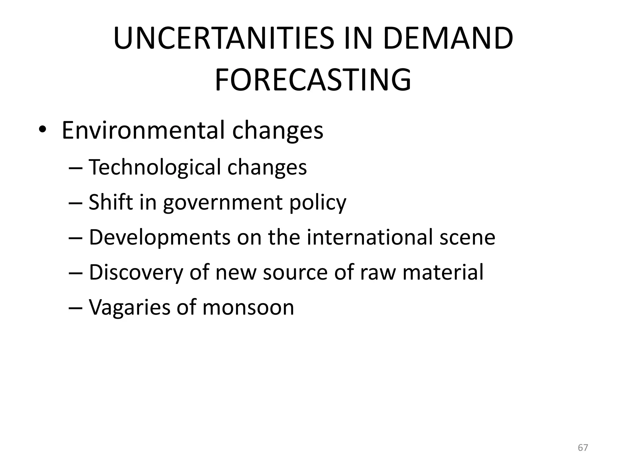UNCERTANITIES IN DEMAND
           FORECASTING
• Environmental changes
  – Technological changes
  – Shift in government policy
  – Developments on the international scene
  – Discovery of new source of raw material
  – Vagaries of monsoon




                                              67
 