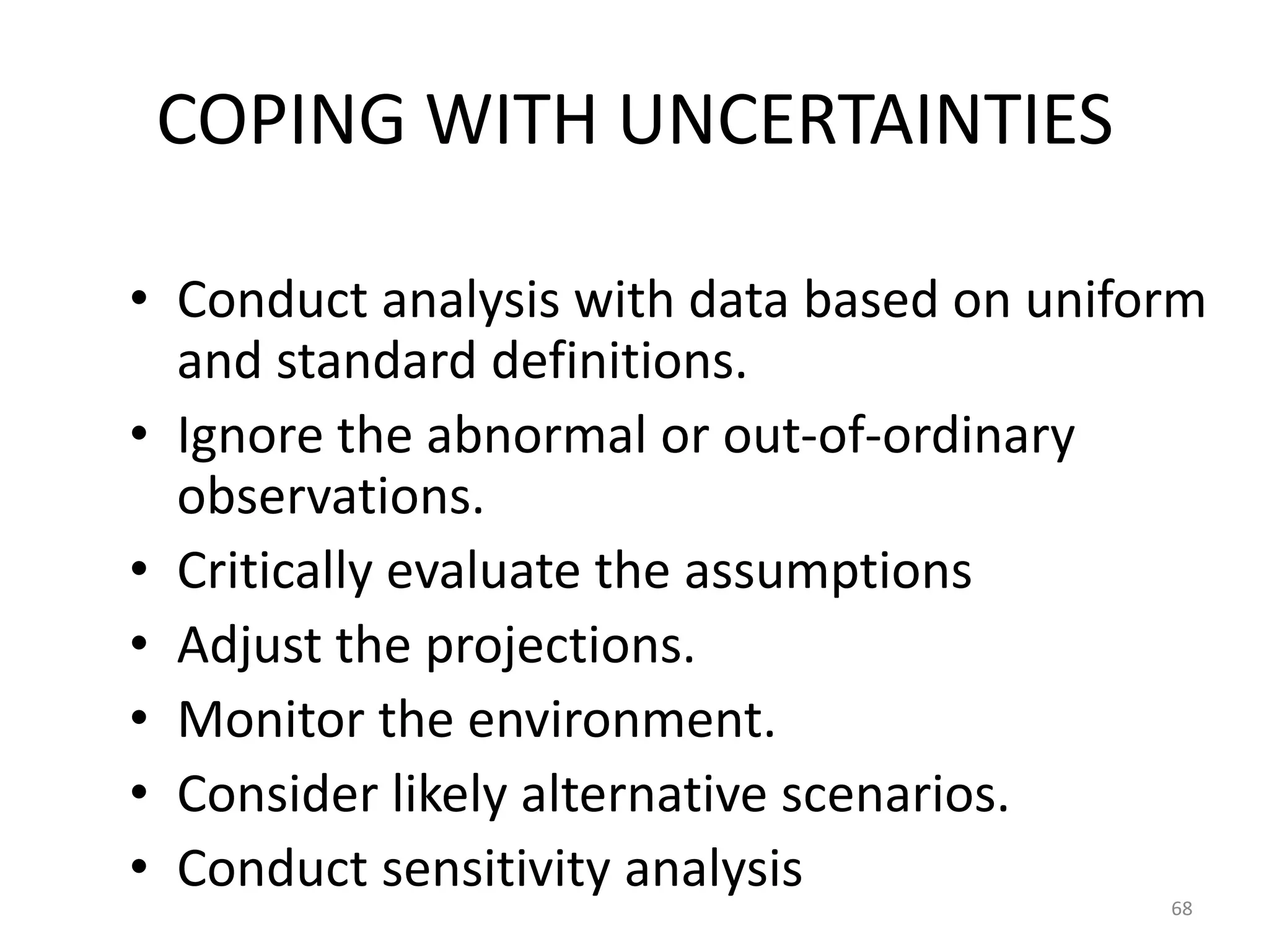 COPING WITH UNCERTAINTIES

• Conduct analysis with data based on uniform
  and standard definitions.
• Ignore the abnormal or out-of-ordinary
  observations.
• Critically evaluate the assumptions
• Adjust the projections.
• Monitor the environment.
• Consider likely alternative scenarios.
• Conduct sensitivity analysis
                                           68
 