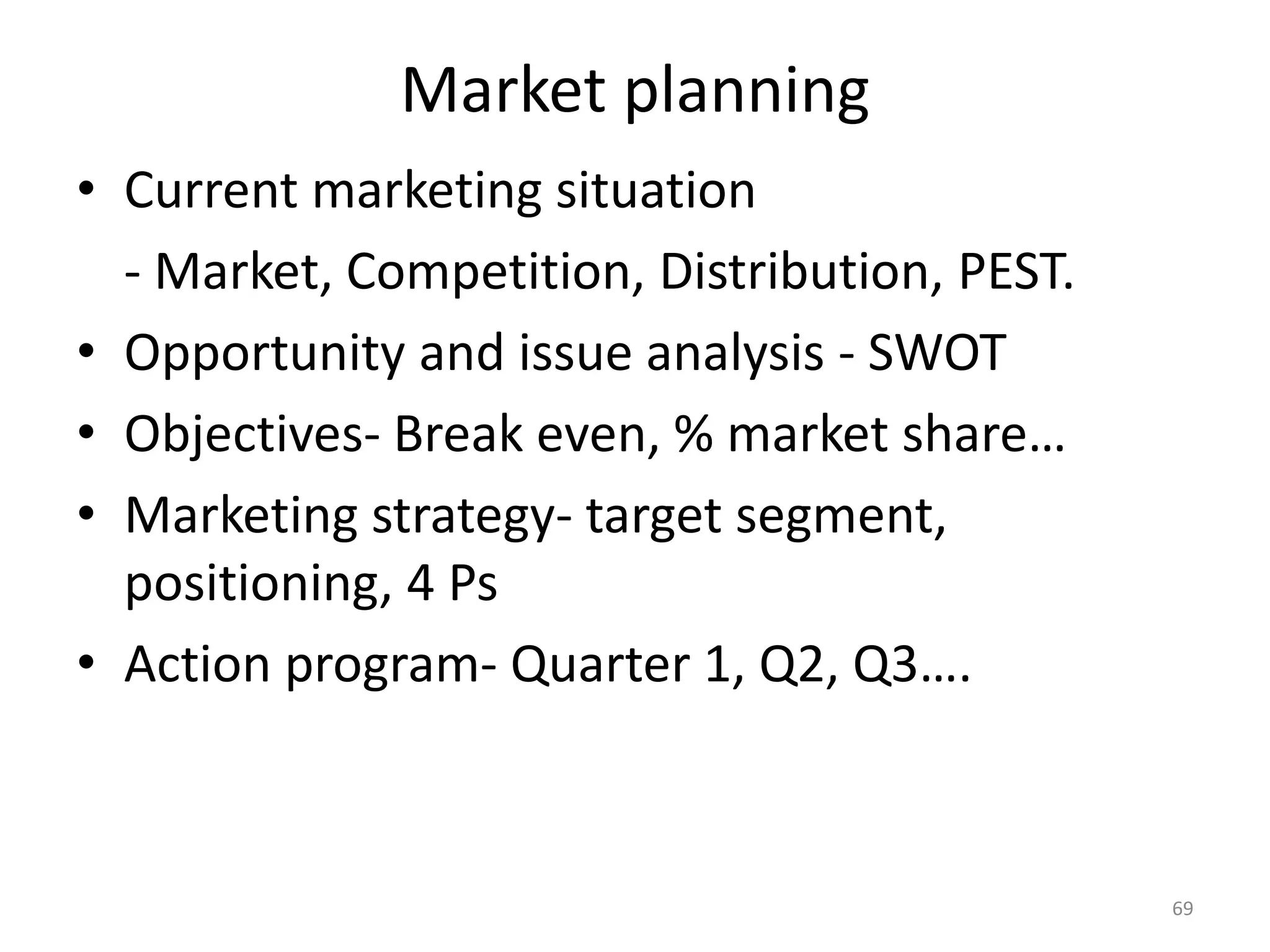 Market planning
• Current marketing situation
  - Market, Competition, Distribution, PEST.
• Opportunity and issue analysis - SWOT
• Objectives- Break even, % market share…
• Marketing strategy- target segment,
  positioning, 4 Ps
• Action program- Quarter 1, Q2, Q3….



                                               69
 