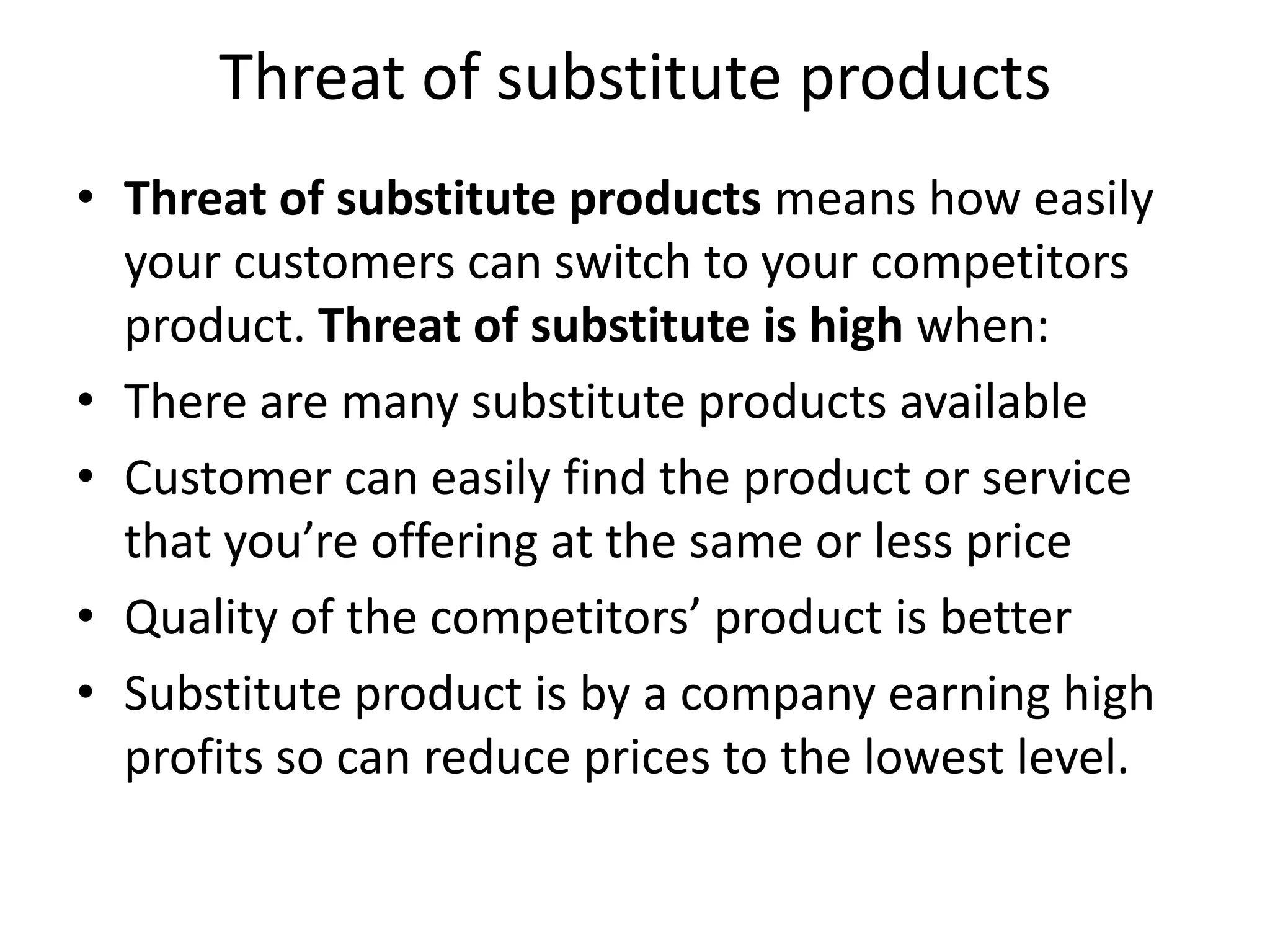 Threat of substitute products
• Threat of substitute products means how easily
  your customers can switch to your competitors
  product. Threat of substitute is high when:
• There are many substitute products available
• Customer can easily find the product or service
  that you’re offering at the same or less price
• Quality of the competitors’ product is better
• Substitute product is by a company earning high
  profits so can reduce prices to the lowest level.
 