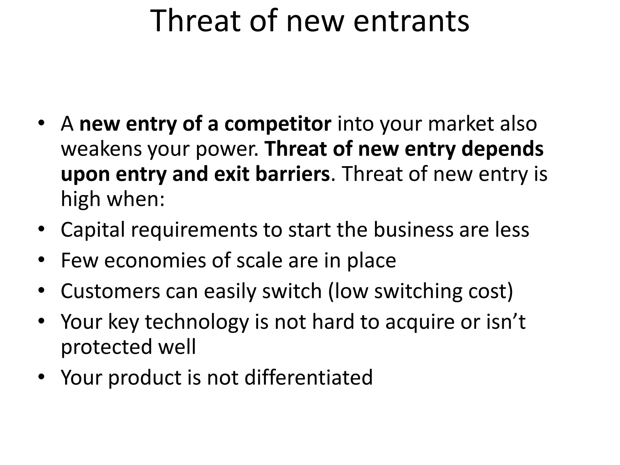 Threat of new entrants

• A new entry of a competitor into your market also
  weakens your power. Threat of new entry depends
  upon entry and exit barriers. Threat of new entry is
  high when:
• Capital requirements to start the business are less
• Few economies of scale are in place
• Customers can easily switch (low switching cost)
• Your key technology is not hard to acquire or isn’t
  protected well
• Your product is not differentiated
 