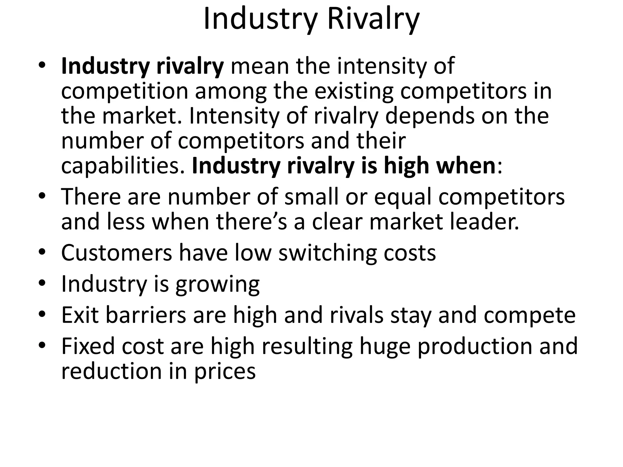 Industry Rivalry
• Industry rivalry mean the intensity of
  competition among the existing competitors in
  the market. Intensity of rivalry depends on the
  number of competitors and their
  capabilities. Industry rivalry is high when:
• There are number of small or equal competitors
  and less when there’s a clear market leader.
• Customers have low switching costs
• Industry is growing
• Exit barriers are high and rivals stay and compete
• Fixed cost are high resulting huge production and
  reduction in prices
 