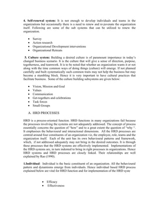 4. Self-renewal system: It is not enough to develop individuals and teams in the
organizations but occasionally there is a need to renew and re-juvenate the organization
itself. Following are some of the sub systems that can be utilized to renew the
organization.

   •   Survey
   •   Action research
   •   Organizational Development interventions
   •   Organizational Retreats

 5. Culture system: Building a desired culture is of paramount importance in today’s
changed business scenario. It is the culture that will give a sense of direction, purpose,
togetherness, and teamwork. It is to be noted that whether an organization wants it or not
along with the time common ways of doing things (culture) will emerge. If not planned
carefully and built systematically such common traits may not help the business but may
become a stumbling block. Hence it is very important to have cultural practices that
facilitate business. Some of the culture building subsystems are given below:

   •   Vision, Mission and Goal
   •   Values
   •   Communication
   •   Get-togethers and celebrations
   •   Task forces
   •   Small Groups

   A. HRD PROCESSES

HRD is a process-oriented function. HRD functions in many organizations fail because
the processes involving the systems are not adequately addressed. The concept of process
essentially concerns the question of “how” and to a great extent the question of “why “.
It emphasises the behavioural and interactional dimensions. All the HRD processes are
centred around four constituents of an organization viz, the employee, role, teams and the
organization itself. Each of the unit has its own behavioural patterns and framework,
which, if not addressed adequately may not bring in the desired outcomes. It is through
these processes that the HRD systems are effectively implemented. Implementations of
the HRD systems are, in turn indented to bring in right processes in organizations. Hence
HRD systems and HRD processes are closely linked. Their relationships are well
explained by Rao (1990).

1.Individual: Individual is the basic constituent of an organization. All the behavioural
pattern and dynamisms emerge from individuals. Hence individual based HRD process
explained below are vital for HRD function and for implementation of the HRD syste


               •   Efficacy
               •   Effectiveness
 