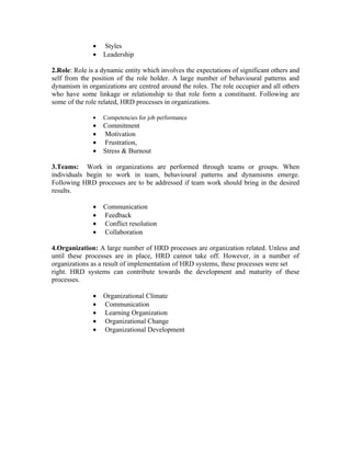 •   Styles
               •   Leadership

2.Role: Role is a dynamic entity which involves the expectations of significant others and
self from the position of the role holder. A large number of behavioural patterns and
dynamism in organizations are centred around the roles. The role occupier and all others
who have some linkage or relationship to that role form a constituent. Following are
some of the role related, HRD processes in organizations.

               •   Competencies for job performance
               •   Commitment
               •   Motivation
               •   Frustration,
               •   Stress & Burnout

3.Teams: Work in organizations are performed through teams or groups. When
individuals begin to work in team, behavioural patterns and dynamisms emerge.
Following HRD processes are to be addressed if team work should bring in the desired
results.

               •   Communication
               •   Feedback
               •   Conflict resolution
               •   Collaboration

4.Organization: A large number of HRD processes are organization related. Unless and
until these processes are in place, HRD cannot take off. However, in a number of
organizations as a result of implementation of HRD systems, these processes were set
right. HRD systems can contribute towards the development and maturity of these
processes.

               •   Organizational Climate
               •   Communication
               •   Learning Organization
               •   Organizational Change
               •   Organizational Development
 