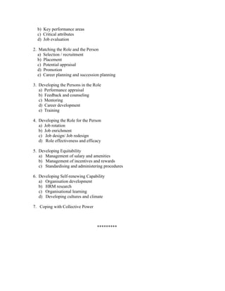 b) Key performance areas
  c) Critical attributes
  d) Job evaluation

2. Matching the Role and the Person
   a) Selection / recruitment
   b) Placement
   c) Potential appraisal
   d) Promotion
   e) Career planning and succession planning

3. Developing the Persons in the Role
   a) Performance appraisal
   b) Feedback and counseling
   c) Mentoring
   d) Career development
   e) Training

4. Developing the Role for the Person
   a) Job rotation
   b) Job enrichment
   c) Job design/ Job redesign
   d) Role effectiveness and efficacy

5. Developing Equitability
   a) Management of salary and amenities
   b) Management of incentives and rewards
   c) Standardising and administering procedures

6. Developing Self-renewing Capability
   a) Organisation development
   b) HRM research
   c) Organisational learning
   d) Developing cultures and climate

7. Coping with Collective Power



                                  *********
 