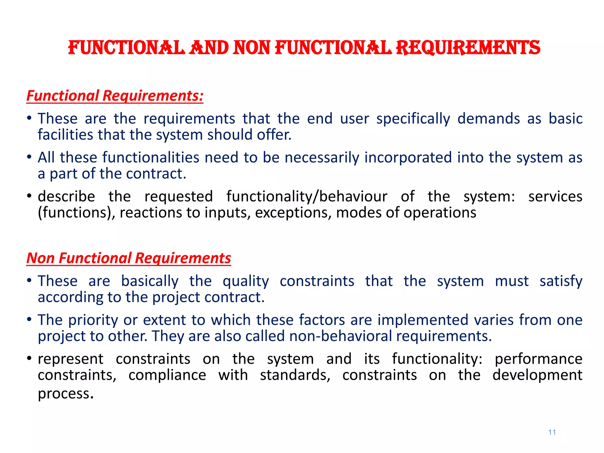Functional and Non functional Requirements
Functional Requirements:
• These are the requirements that the end user specifically demands as basic
facilities that the system should offer.
• All these functionalities need to be necessarily incorporated into the system as
a part of the contract.
• describe the requested functionality/behaviour of the system: services
(functions), reactions to inputs, exceptions, modes of operations
Non Functional Requirements
• These are basically the quality constraints that the system must satisfy
according to the project contract.
• The priority or extent to which these factors are implemented varies from one
project to other. They are also called non-behavioral requirements.
• represent constraints on the system and its functionality: performance
constraints, compliance with standards, constraints on the development
process.
11
 