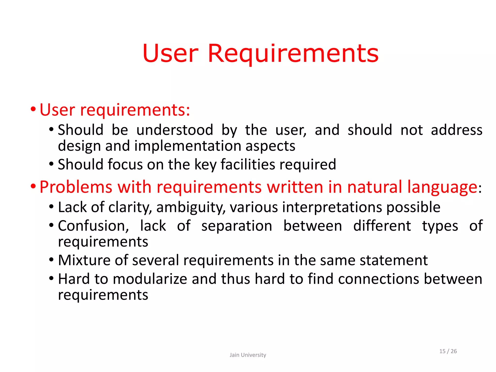 User Requirements
•User requirements:
• Should be understood by the user, and should not address
design and implementation aspects
• Should focus on the key facilities required
•Problems with requirements written in natural language:
• Lack of clarity, ambiguity, various interpretations possible
• Confusion, lack of separation between different types of
requirements
• Mixture of several requirements in the same statement
• Hard to modularize and thus hard to find connections between
requirements
Jain University
15 / 26
 