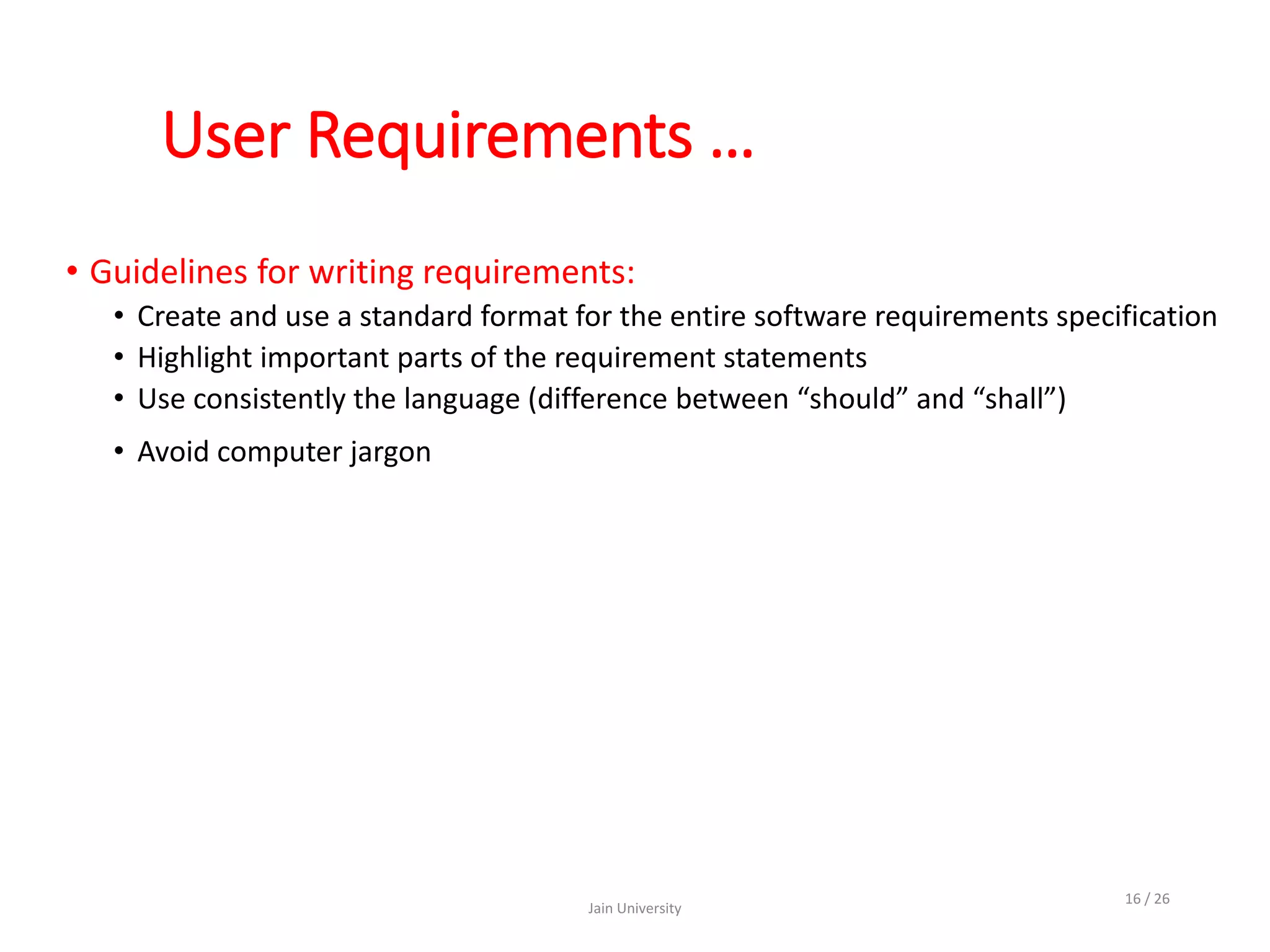 User Requirements …
• Guidelines for writing requirements:
• Create and use a standard format for the entire software requirements specification
• Highlight important parts of the requirement statements
• Use consistently the language (difference between “should” and “shall”)
• Avoid computer jargon
Jain University
16 / 26
 