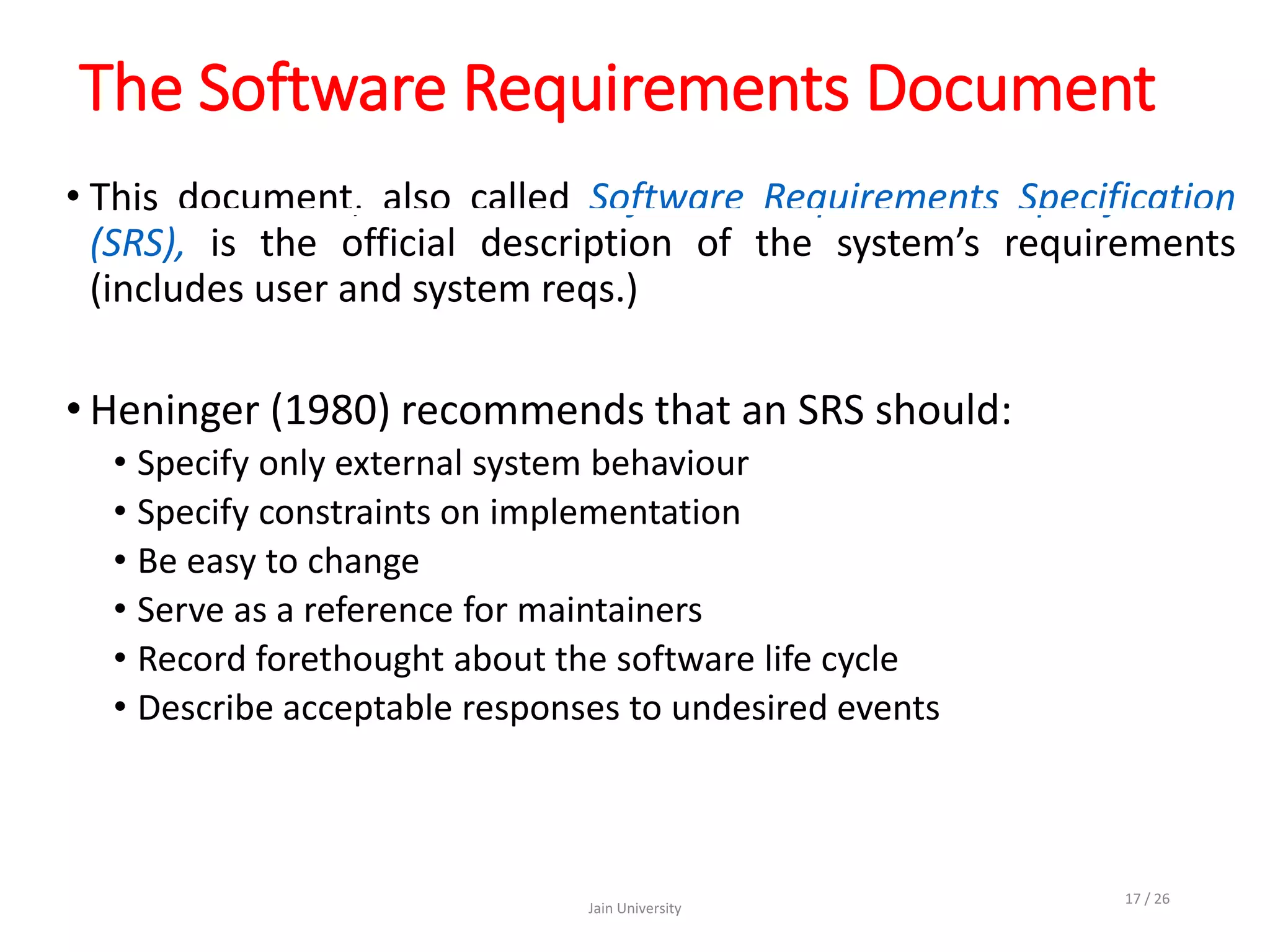 The Software Requirements Document
• This document, also called Software Requirements Specification
(SRS), is the official description of the system’s requirements
(includes user and system reqs.)
• Heninger (1980) recommends that an SRS should:
• Specify only external system behaviour
• Specify constraints on implementation
• Be easy to change
• Serve as a reference for maintainers
• Record forethought about the software life cycle
• Describe acceptable responses to undesired events
Jain University
17 / 26
 