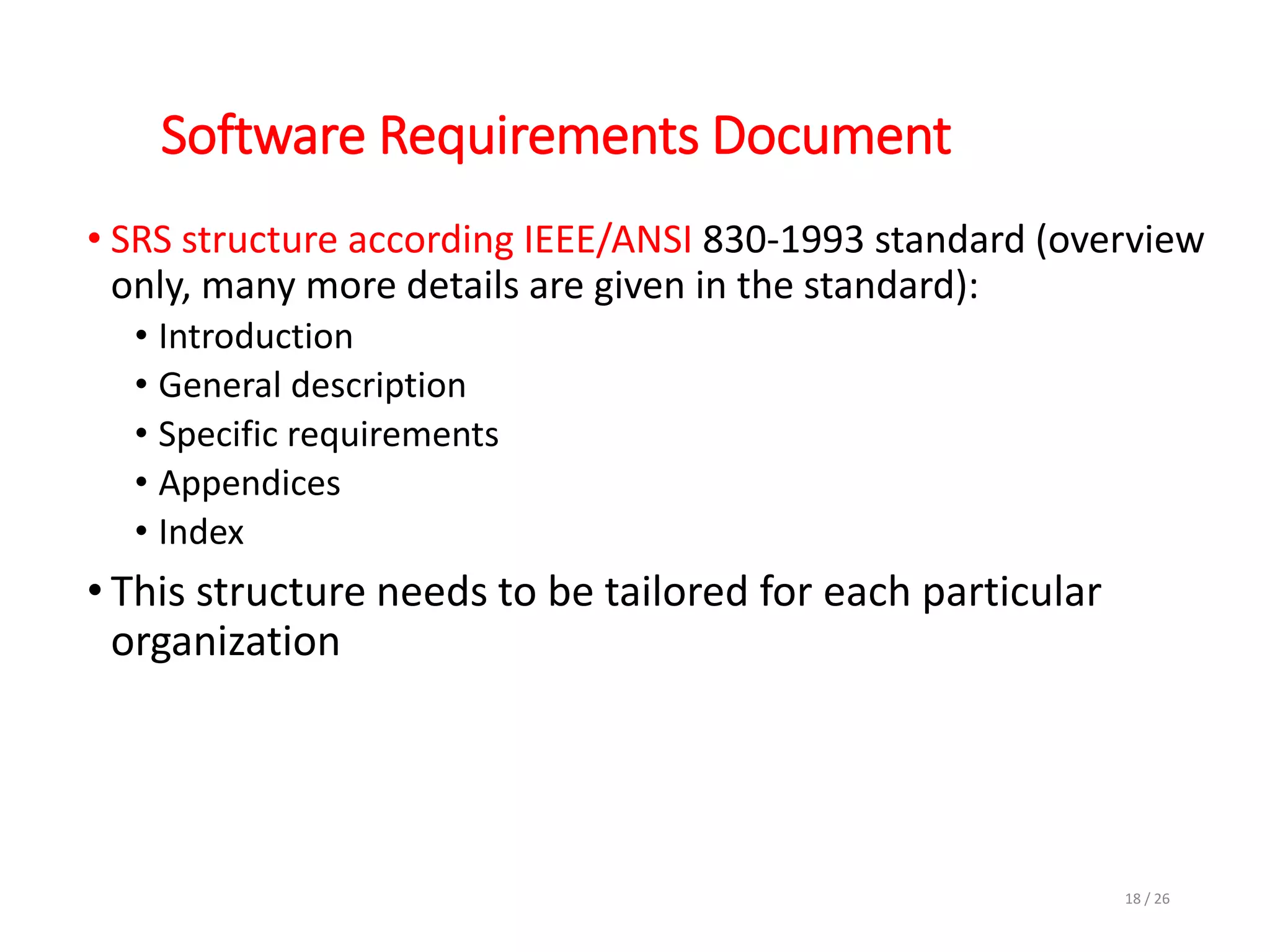 Software Requirements Document
• SRS structure according IEEE/ANSI 830-1993 standard (overview
only, many more details are given in the standard):
• Introduction
• General description
• Specific requirements
• Appendices
• Index
• This structure needs to be tailored for each particular
organization
18 / 26
 