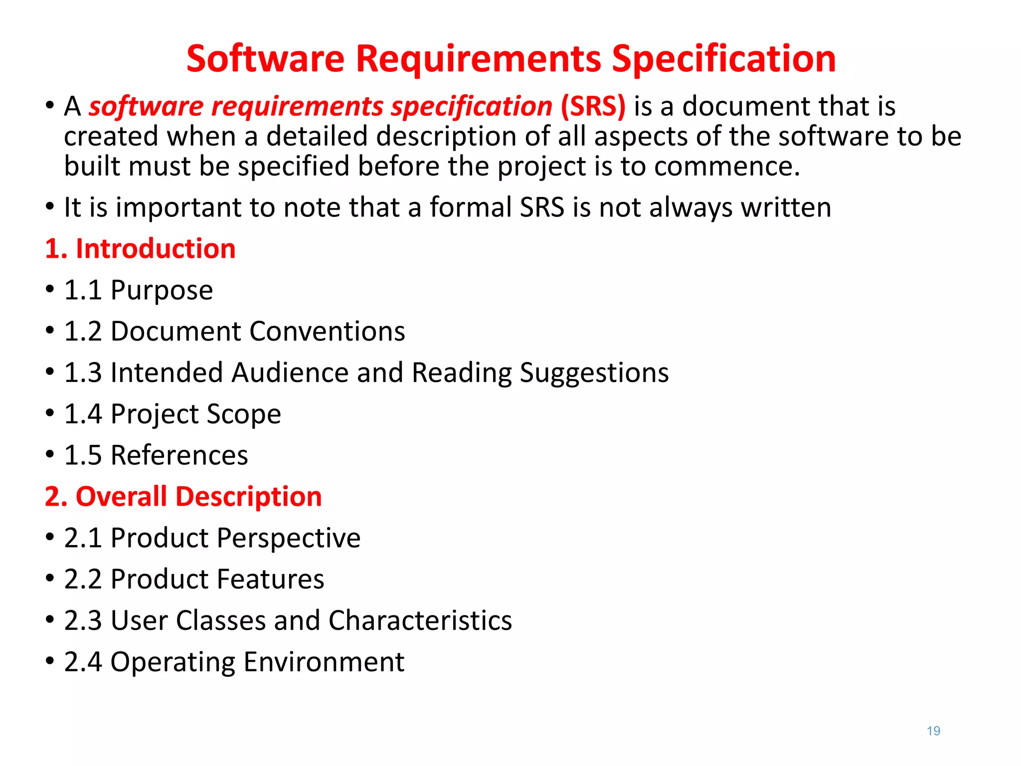 Software Requirements Specification
• A software requirements specification (SRS) is a document that is
created when a detailed description of all aspects of the software to be
built must be specified before the project is to commence.
• It is important to note that a formal SRS is not always written
1. Introduction
• 1.1 Purpose
• 1.2 Document Conventions
• 1.3 Intended Audience and Reading Suggestions
• 1.4 Project Scope
• 1.5 References
2. Overall Description
• 2.1 Product Perspective
• 2.2 Product Features
• 2.3 User Classes and Characteristics
• 2.4 Operating Environment
19
 