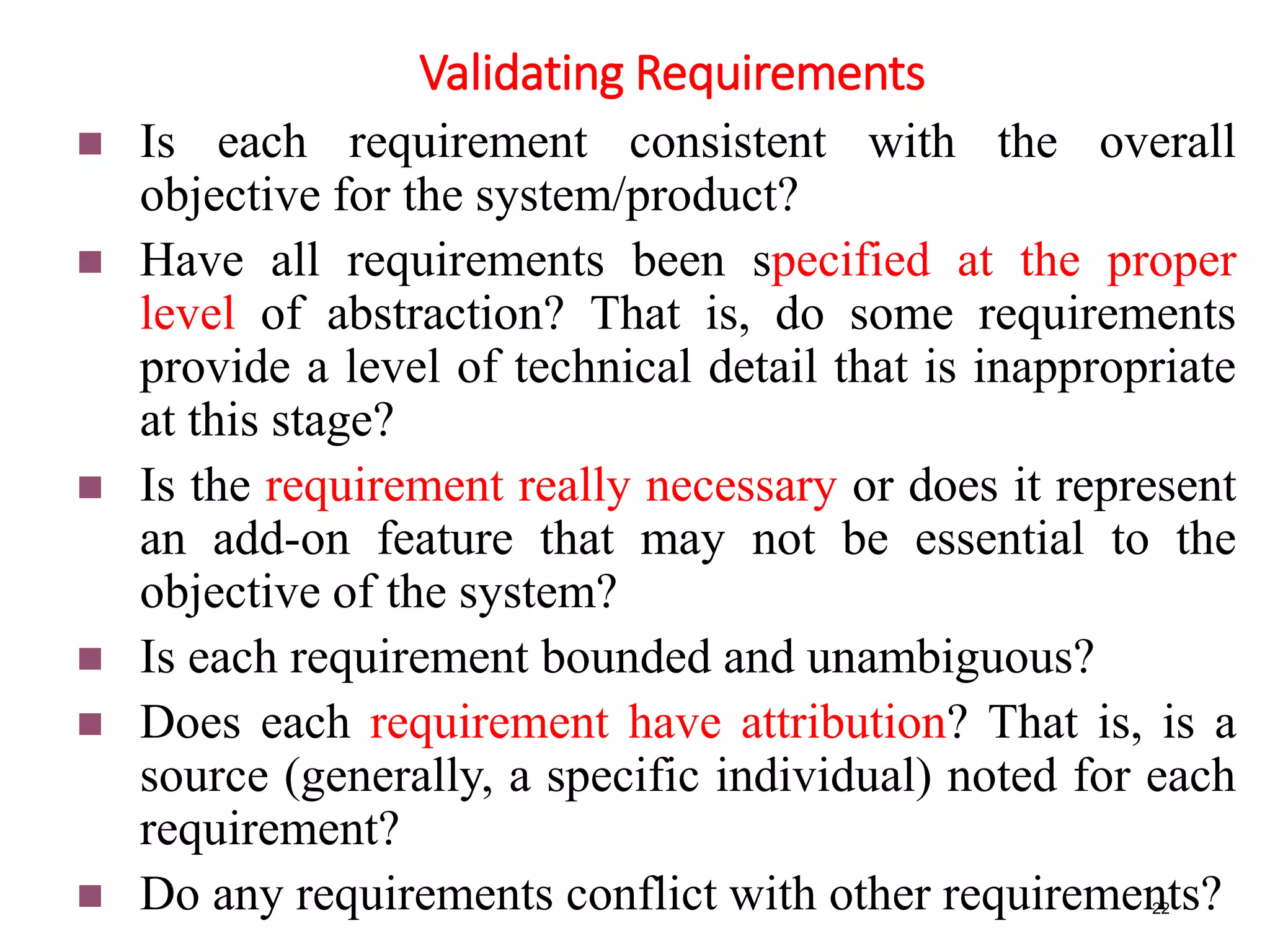 Validating Requirements
22
 Is each requirement consistent with the overall
objective for the system/product?
 Have all requirements been specified at the proper
level of abstraction? That is, do some requirements
provide a level of technical detail that is inappropriate
at this stage?
 Is the requirement really necessary or does it represent
an add-on feature that may not be essential to the
objective of the system?
 Is each requirement bounded and unambiguous?
 Does each requirement have attribution? That is, is a
source (generally, a specific individual) noted for each
requirement?
 Do any requirements conflict with other requirements?
 