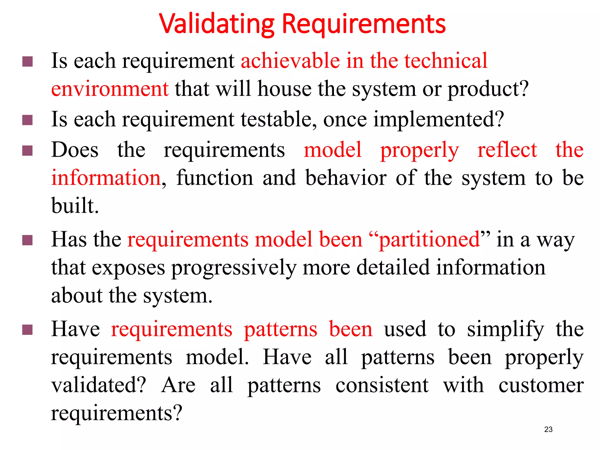 Validating Requirements
23
 Is each requirement achievable in the technical
environment that will house the system or product?
 Is each requirement testable, once implemented?
 Does the requirements model properly reflect the
information, function and behavior of the system to be
built.
 Has the requirements model been “partitioned” in a way
that exposes progressively more detailed information
about the system.
 Have requirements patterns been used to simplify the
requirements model. Have all patterns been properly
validated? Are all patterns consistent with customer
requirements?
 