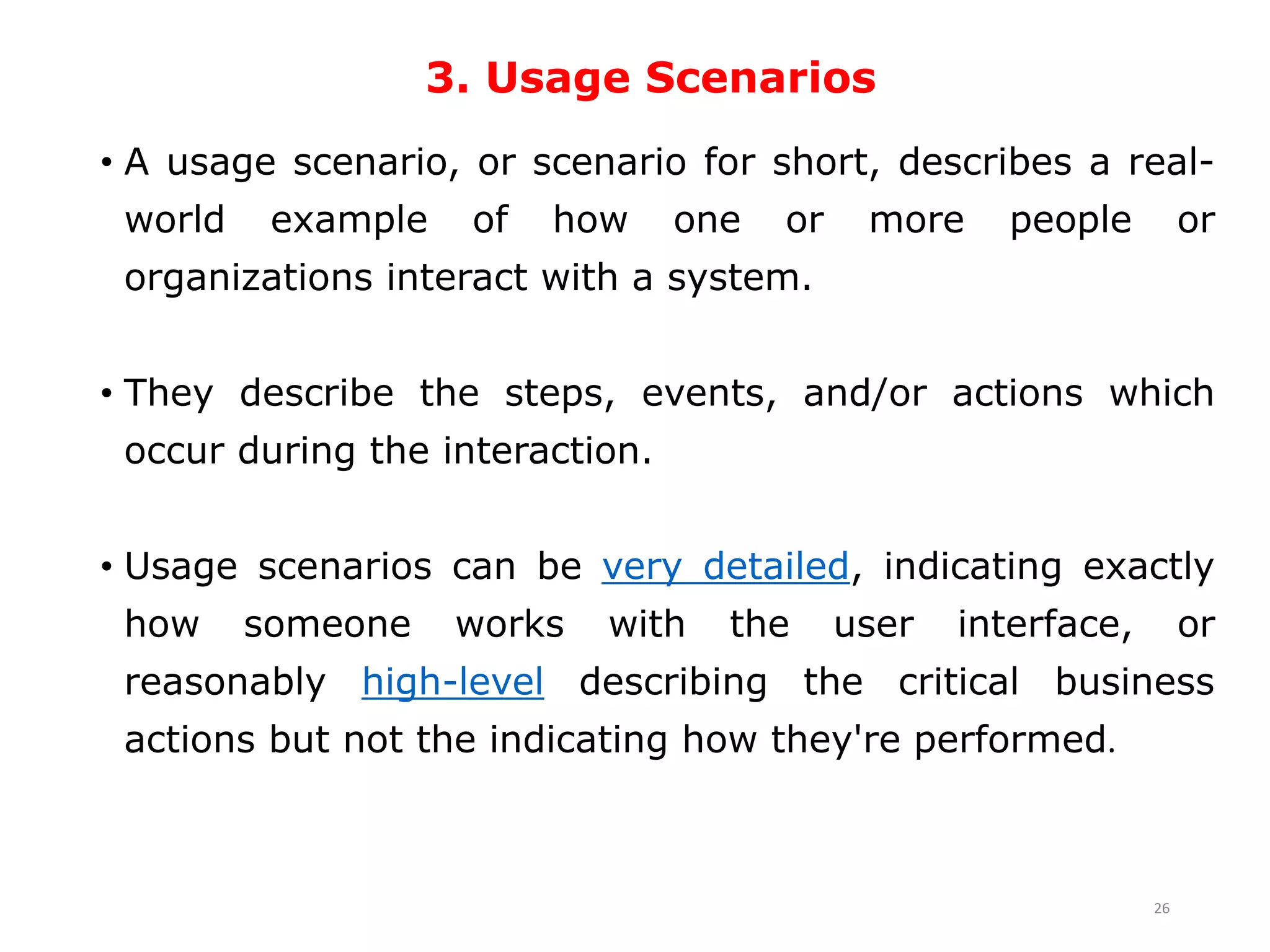 3. Usage Scenarios
• A usage scenario, or scenario for short, describes a real-
world example of how one or more people or
organizations interact with a system.
• They describe the steps, events, and/or actions which
occur during the interaction.
• Usage scenarios can be very detailed, indicating exactly
how someone works with the user interface, or
reasonably high-level describing the critical business
actions but not the indicating how they're performed.
26
 
