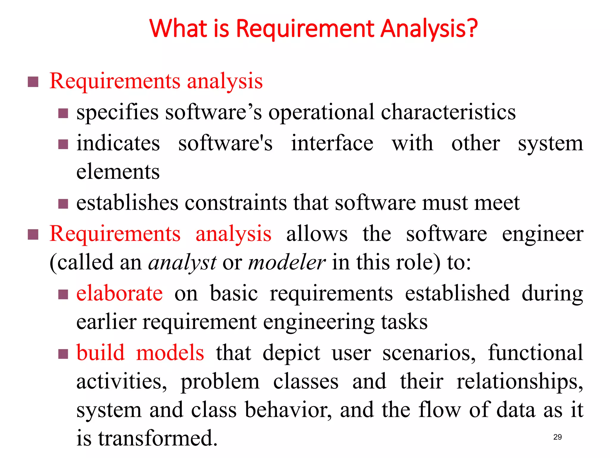 What is Requirement Analysis?
29
 Requirements analysis
 specifies software’s operational characteristics
 indicates software's interface with other system
elements
 establishes constraints that software must meet
 Requirements analysis allows the software engineer
(called an analyst or modeler in this role) to:
 elaborate on basic requirements established during
earlier requirement engineering tasks
 build models that depict user scenarios, functional
activities, problem classes and their relationships,
system and class behavior, and the flow of data as it
is transformed.
 