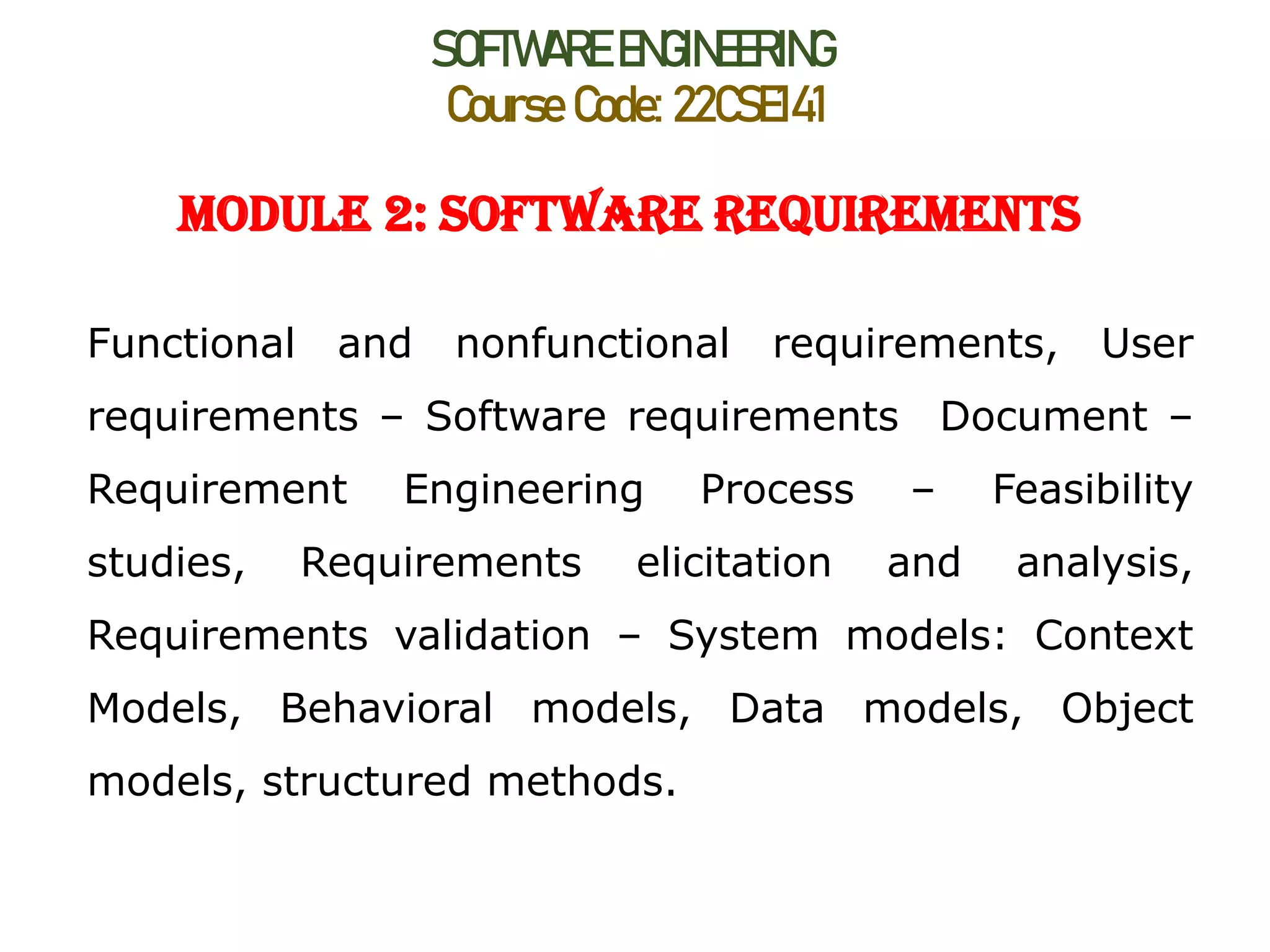 SOFTWARE ENGINEERING
Course Code: 22CSE141
Module 2: Software Requirements
Functional and nonfunctional requirements, User
requirements – Software requirements Document –
Requirement Engineering Process – Feasibility
studies, Requirements elicitation and analysis,
Requirements validation – System models: Context
Models, Behavioral models, Data models, Object
models, structured methods.
 