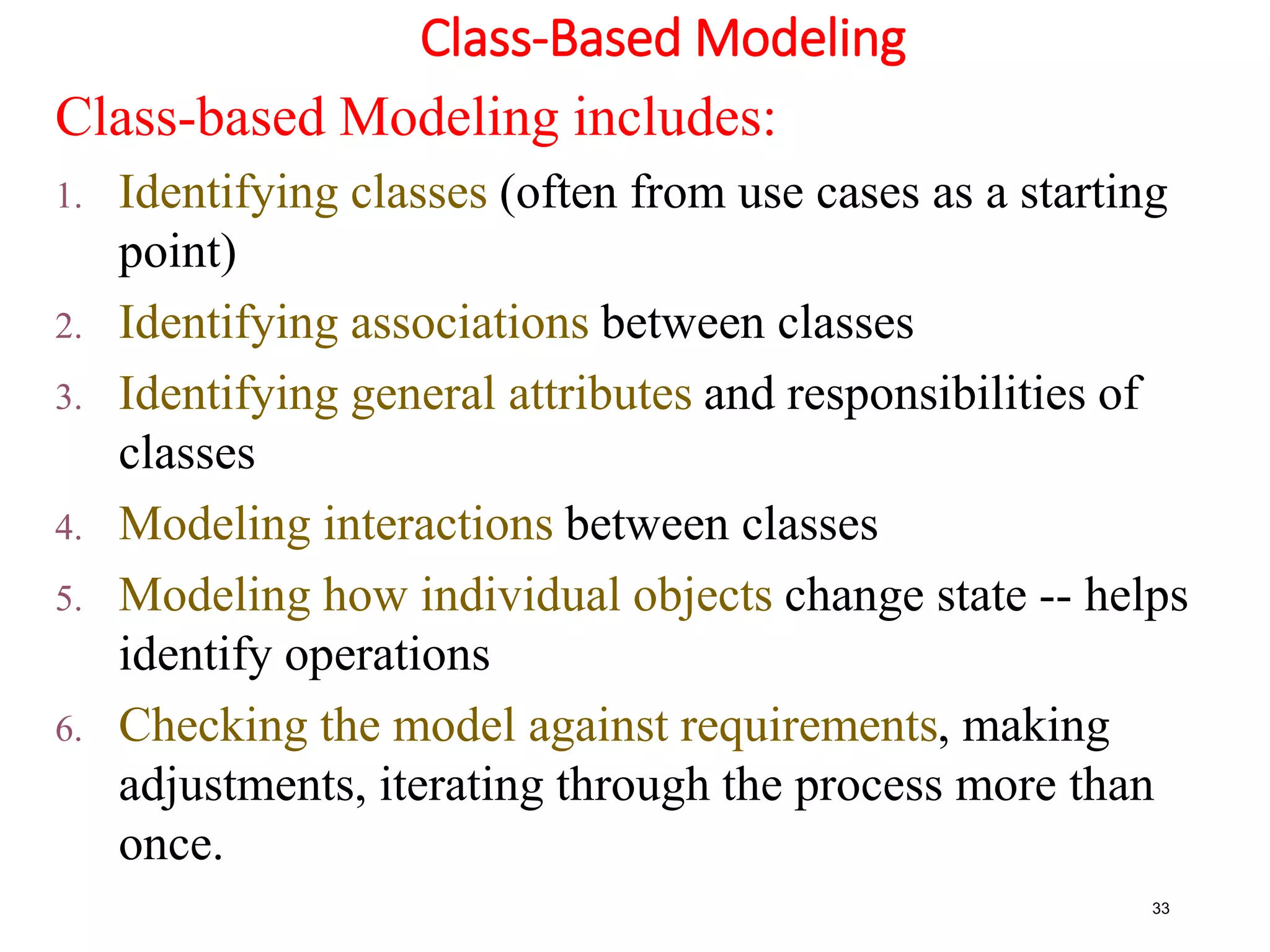 Class-Based Modeling
33
Class-based Modeling includes:
1. Identifying classes (often from use cases as a starting
point)
2. Identifying associations between classes
3. Identifying general attributes and responsibilities of
classes
4. Modeling interactions between classes
5. Modeling how individual objects change state -- helps
identify operations
6. Checking the model against requirements, making
adjustments, iterating through the process more than
once.
 
