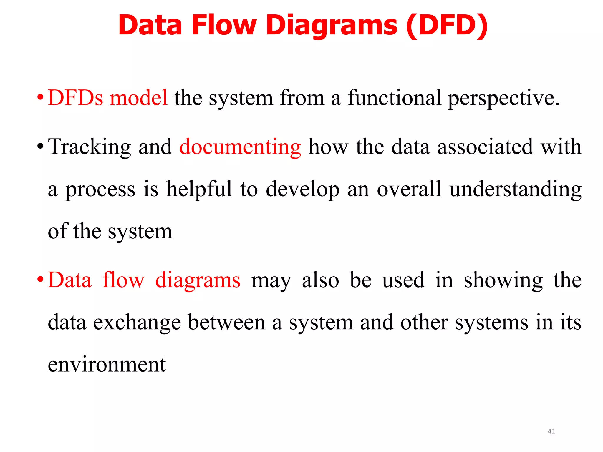 Data Flow Diagrams (DFD)
•DFDs model the system from a functional perspective.
•Tracking and documenting how the data associated with
a process is helpful to develop an overall understanding
of the system
•Data flow diagrams may also be used in showing the
data exchange between a system and other systems in its
environment
41
 