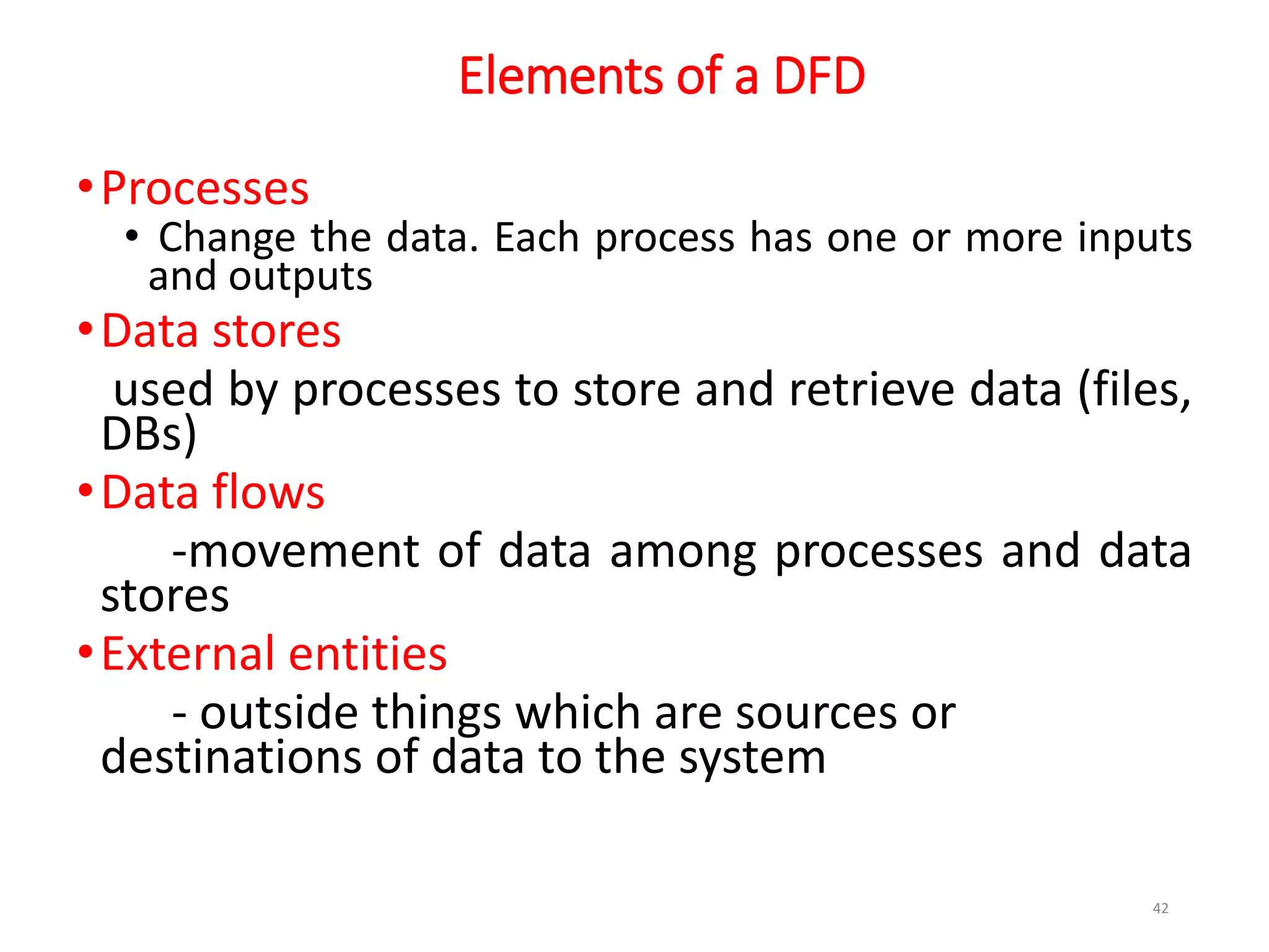 Elements of a DFD
•Processes
• Change the data. Each process has one or more inputs
and outputs
•Data stores
used by processes to store and retrieve data (files,
DBs)
•Data flows
-movement of data among processes and data
stores
•External entities
- outside things which are sources or
destinations of data to the system
42
 