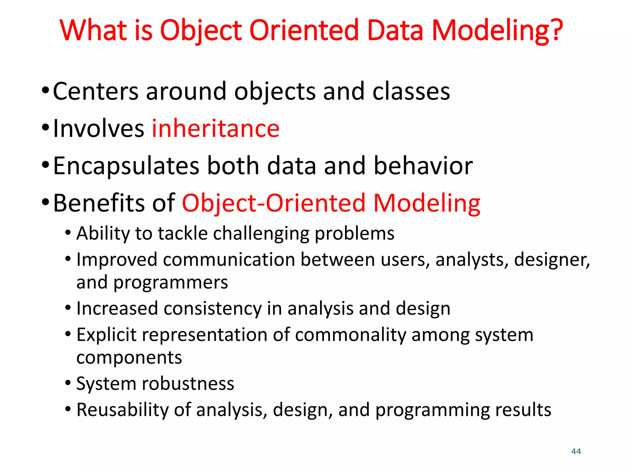 What is Object Oriented Data Modeling?
•Centers around objects and classes
•Involves inheritance
•Encapsulates both data and behavior
•Benefits of Object-Oriented Modeling
• Ability to tackle challenging problems
• Improved communication between users, analysts, designer,
and programmers
• Increased consistency in analysis and design
• Explicit representation of commonality among system
components
• System robustness
• Reusability of analysis, design, and programming results
44
 