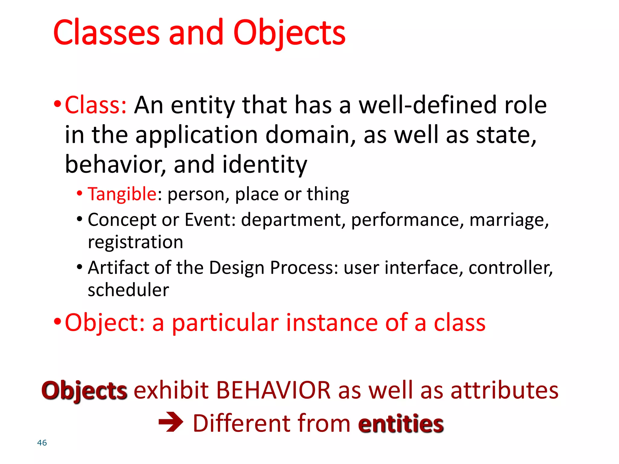 Classes and Objects
•Class: An entity that has a well-defined role
in the application domain, as well as state,
behavior, and identity
• Tangible: person, place or thing
• Concept or Event: department, performance, marriage,
registration
• Artifact of the Design Process: user interface, controller,
scheduler
•Object: a particular instance of a class
46
Objects exhibit BEHAVIOR as well as attributes
 Different from entities
 