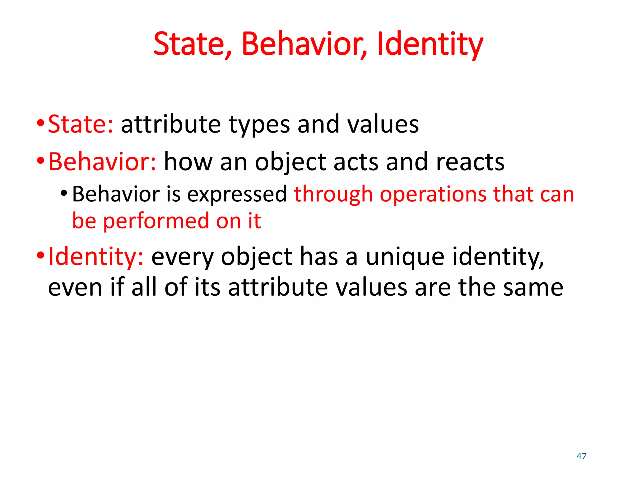 State, Behavior, Identity
•State: attribute types and values
•Behavior: how an object acts and reacts
•Behavior is expressed through operations that can
be performed on it
•Identity: every object has a unique identity,
even if all of its attribute values are the same
47
 