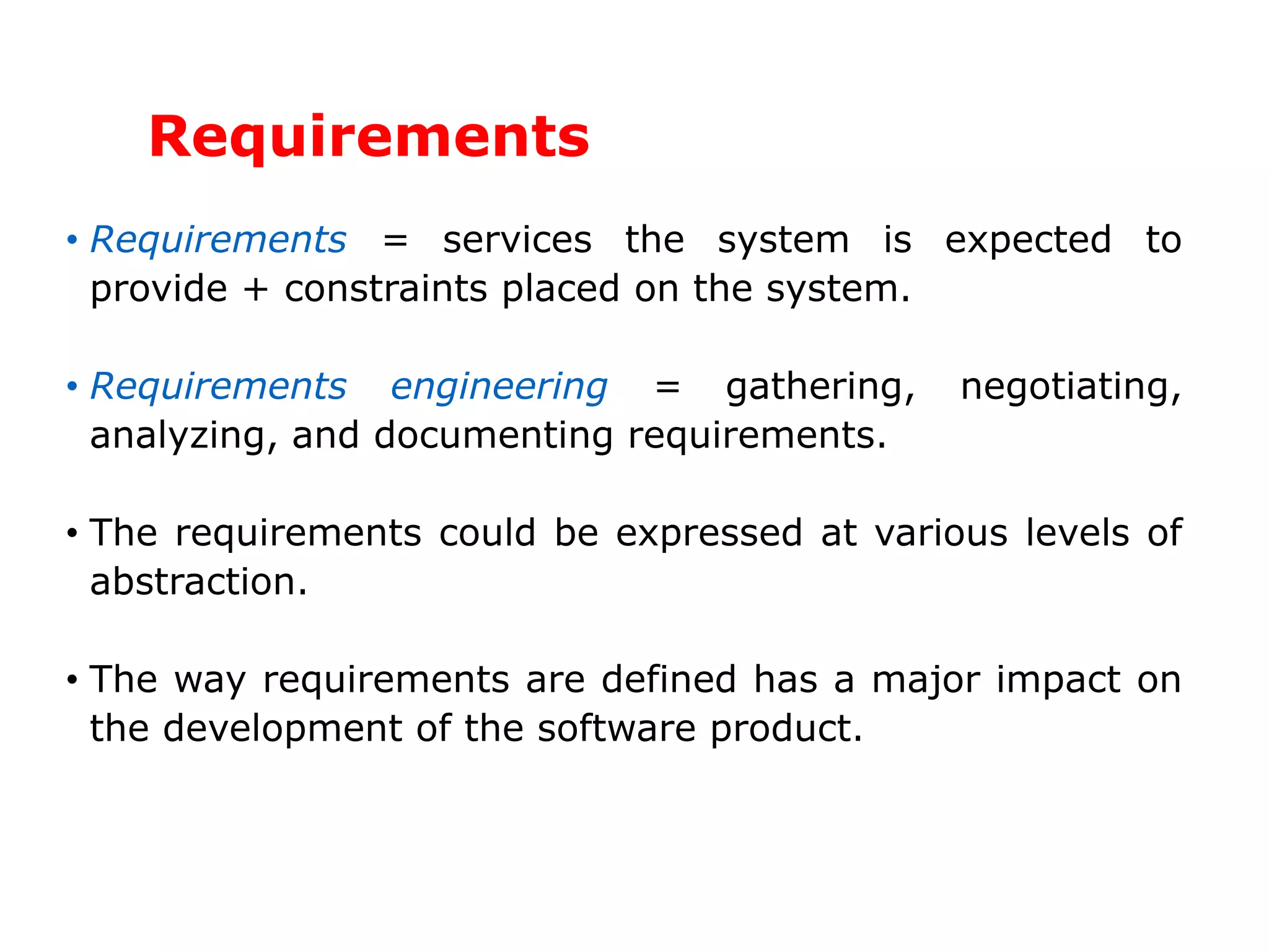 Requirements
• Requirements = services the system is expected to
provide + constraints placed on the system.
• Requirements engineering = gathering, negotiating,
analyzing, and documenting requirements.
• The requirements could be expressed at various levels of
abstraction.
• The way requirements are defined has a major impact on
the development of the software product.
 