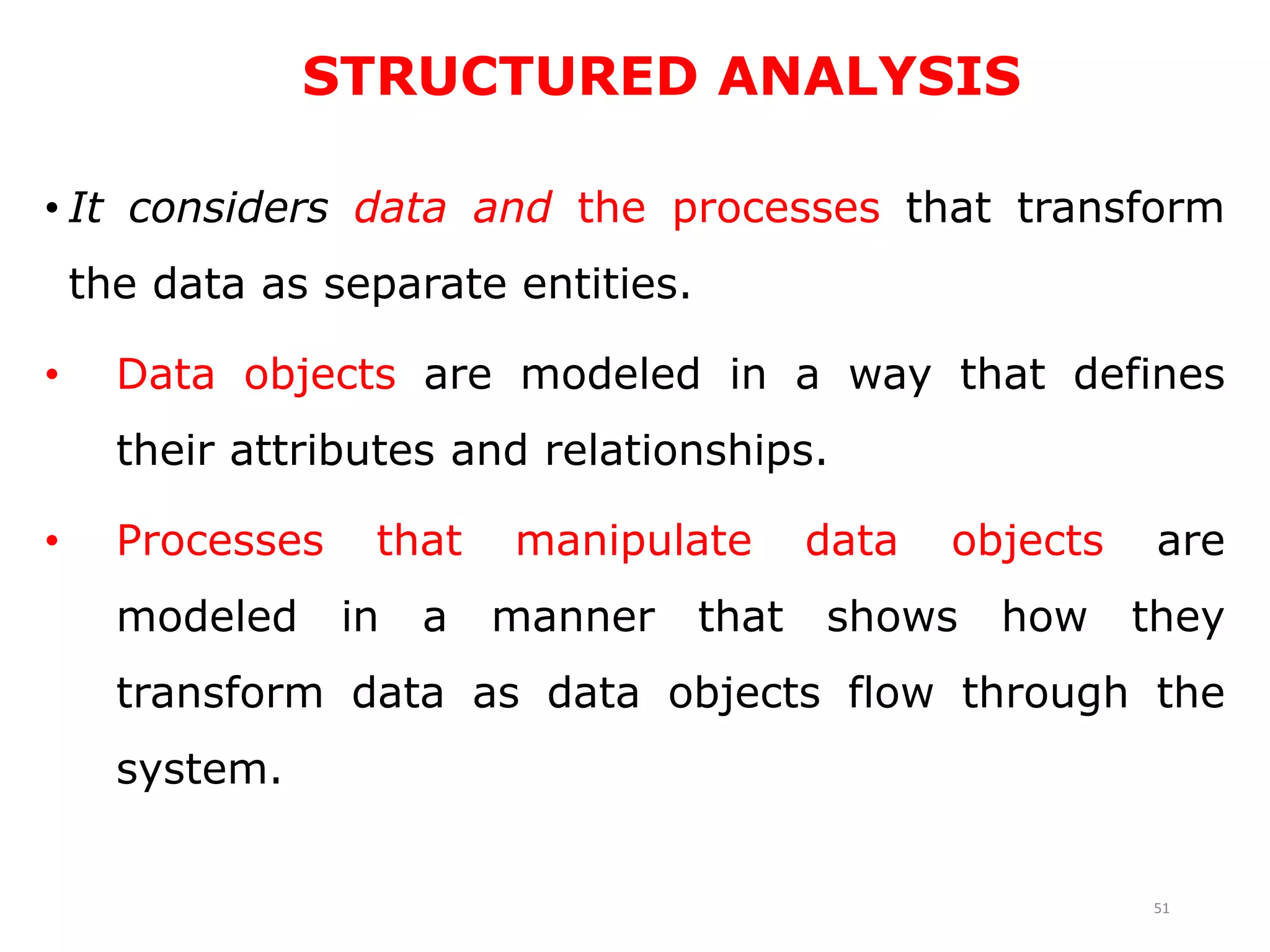 STRUCTURED ANALYSIS
• It considers data and the processes that transform
the data as separate entities.
• Data objects are modeled in a way that defines
their attributes and relationships.
• Processes that manipulate data objects are
modeled in a manner that shows how they
transform data as data objects flow through the
system.
51
 