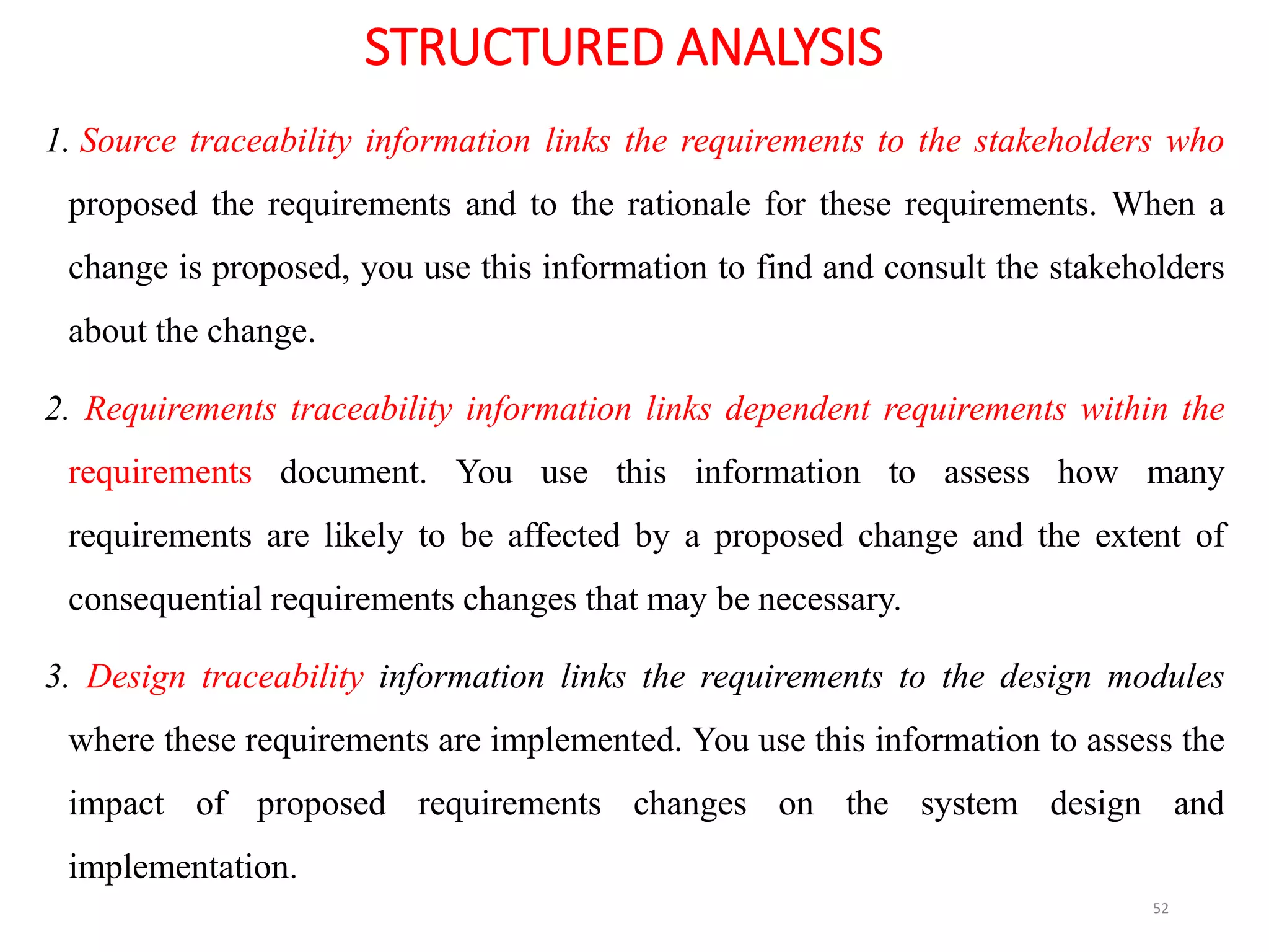 STRUCTURED ANALYSIS
1. Source traceability information links the requirements to the stakeholders who
proposed the requirements and to the rationale for these requirements. When a
change is proposed, you use this information to find and consult the stakeholders
about the change.
2. Requirements traceability information links dependent requirements within the
requirements document. You use this information to assess how many
requirements are likely to be affected by a proposed change and the extent of
consequential requirements changes that may be necessary.
3. Design traceability information links the requirements to the design modules
where these requirements are implemented. You use this information to assess the
impact of proposed requirements changes on the system design and
implementation.
52
 