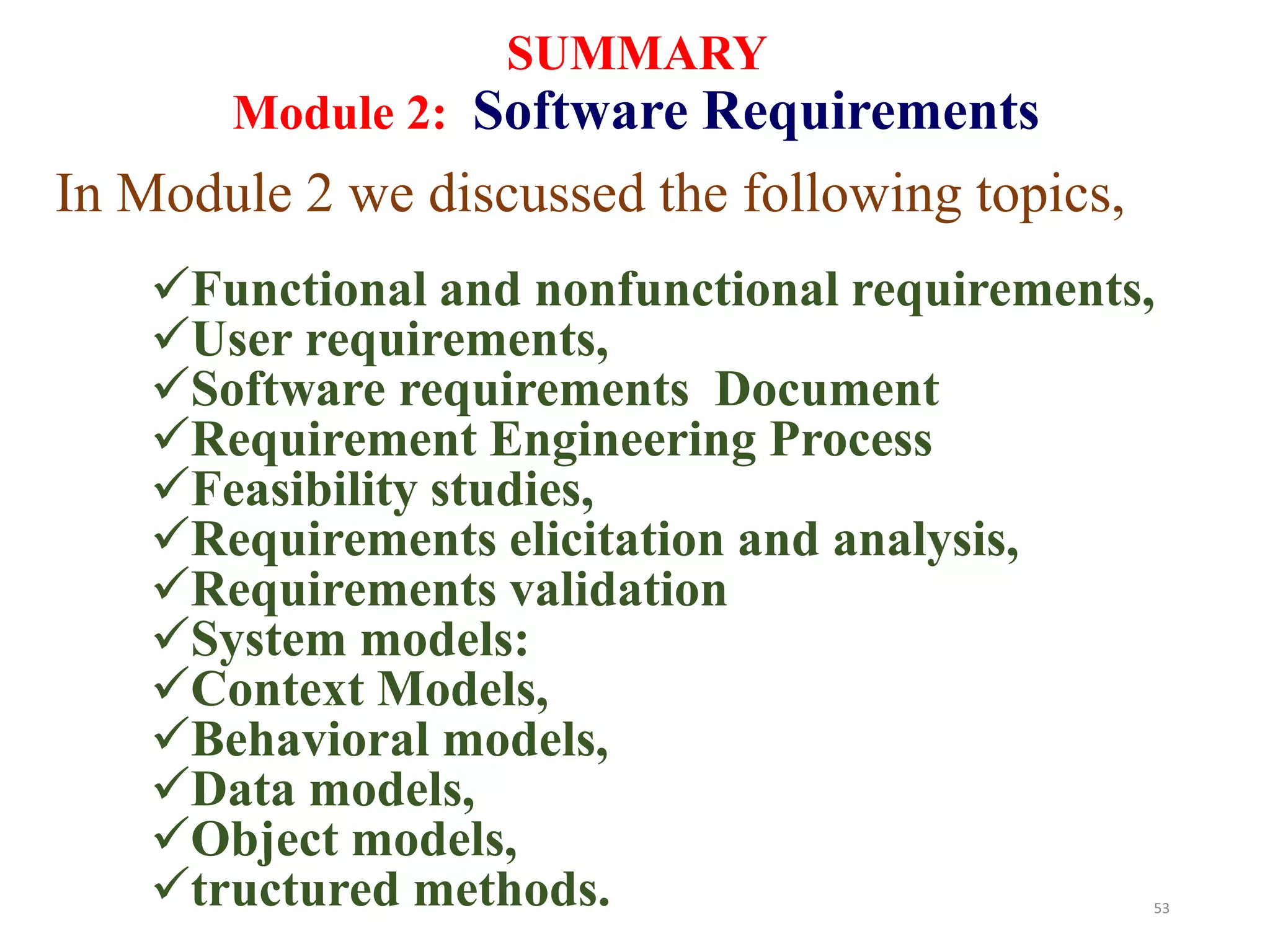 53
SUMMARY
Module 2: Software Requirements
In Module 2 we discussed the following topics,
Functional and nonfunctional requirements,
User requirements,
Software requirements Document
Requirement Engineering Process
Feasibility studies,
Requirements elicitation and analysis,
Requirements validation
System models:
Context Models,
Behavioral models,
Data models,
Object models,
tructured methods.
 