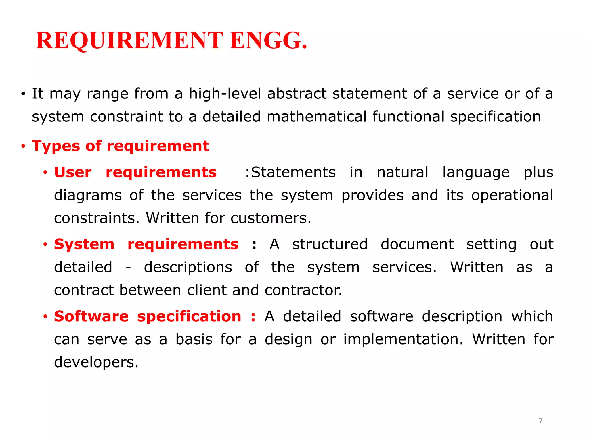 REQUIREMENT ENGG.
• It may range from a high-level abstract statement of a service or of a
system constraint to a detailed mathematical functional specification
• Types of requirement
• User requirements :Statements in natural language plus
diagrams of the services the system provides and its operational
constraints. Written for customers.
• System requirements : A structured document setting out
detailed - descriptions of the system services. Written as a
contract between client and contractor.
• Software specification : A detailed software description which
can serve as a basis for a design or implementation. Written for
developers.
7
 