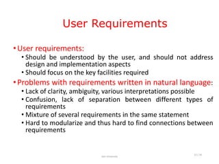 User Requirements
•User requirements:
• Should be understood by the user, and should not address
design and implementation aspects
• Should focus on the key facilities required
•Problems with requirements written in natural language:
• Lack of clarity, ambiguity, various interpretations possible
• Confusion, lack of separation between different types of
requirements
• Mixture of several requirements in the same statement
• Hard to modularize and thus hard to find connections between
requirements
Jain University
15 / 26
 