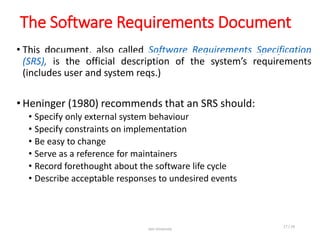 The Software Requirements Document
• This document, also called Software Requirements Specification
(SRS), is the official description of the system’s requirements
(includes user and system reqs.)
• Heninger (1980) recommends that an SRS should:
• Specify only external system behaviour
• Specify constraints on implementation
• Be easy to change
• Serve as a reference for maintainers
• Record forethought about the software life cycle
• Describe acceptable responses to undesired events
Jain University
17 / 26
 