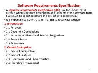 Software Requirements Specification
• A software requirements specification (SRS) is a document that is
created when a detailed description of all aspects of the software to be
built must be specified before the project is to commence.
• It is important to note that a formal SRS is not always written
1. Introduction
• 1.1 Purpose
• 1.2 Document Conventions
• 1.3 Intended Audience and Reading Suggestions
• 1.4 Project Scope
• 1.5 References
2. Overall Description
• 2.1 Product Perspective
• 2.2 Product Features
• 2.3 User Classes and Characteristics
• 2.4 Operating Environment
19
 