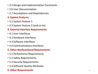 • 2.5 Design and Implementation Constraints
• 2.6 User Documentation
• 2.7 Assumptions and Dependencies
3. System Features
• 3.1 System Feature 1
• 3.2 System Feature 2 (and so on)
4. External Interface Requirements
• 4.1 User Interfaces
• 4.2 Hardware Interfaces
• 4.3 Software Interfaces
• 4.4 Communications Interfaces
5. Other Nonfunctional Requirements
• 5.1 Performance Requirements
• 5.2 Safety Requirements
• 5.3 Security Requirements
• 5.4 Software Quality Attributes
6. Other Requirements 20
 