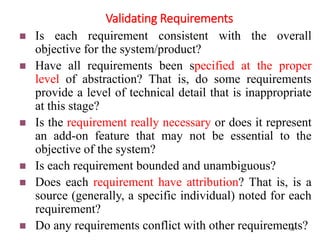 Validating Requirements
22
 Is each requirement consistent with the overall
objective for the system/product?
 Have all requirements been specified at the proper
level of abstraction? That is, do some requirements
provide a level of technical detail that is inappropriate
at this stage?
 Is the requirement really necessary or does it represent
an add-on feature that may not be essential to the
objective of the system?
 Is each requirement bounded and unambiguous?
 Does each requirement have attribution? That is, is a
source (generally, a specific individual) noted for each
requirement?
 Do any requirements conflict with other requirements?
 