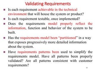 Validating Requirements
23
 Is each requirement achievable in the technical
environment that will house the system or product?
 Is each requirement testable, once implemented?
 Does the requirements model properly reflect the
information, function and behavior of the system to be
built.
 Has the requirements model been “partitioned” in a way
that exposes progressively more detailed information
about the system.
 Have requirements patterns been used to simplify the
requirements model. Have all patterns been properly
validated? Are all patterns consistent with customer
requirements?
 