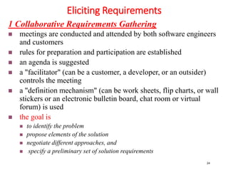 Eliciting Requirements
24
1 Collaborative Requirements Gathering
 meetings are conducted and attended by both software engineers
and customers
 rules for preparation and participation are established
 an agenda is suggested
 a "facilitator" (can be a customer, a developer, or an outsider)
controls the meeting
 a "definition mechanism" (can be work sheets, flip charts, or wall
stickers or an electronic bulletin board, chat room or virtual
forum) is used
 the goal is
 to identify the problem
 propose elements of the solution
 negotiate different approaches, and
 specify a preliminary set of solution requirements
 